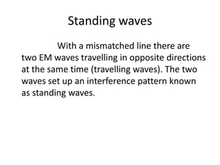 Standing waves
         With a mismatched line there are
two EM waves travelling in opposite directions
at the same time (travelling waves). The two
waves set up an interference pattern known
as standing waves.
 