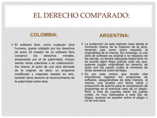 EL DERECHO COMPARADO:
COLOMBIA:
 El software libre, como cualquier obra
humana, queda cobijado por los derechos
de autor. El creador de un software libre
conserva los derechos morales,
empezando por el de paternidad, incluso
siendo obras colectivas o en colaboración.
Así mismo, el autor de una obra derivada
de la original, es decir, un programa
modificado y mejorado basado en otro,
también tiene derecho al reconocimiento de
la paternidad sobre ésta.
ARGENTINA:
 La protección de este régimen nace desde el
momento mismo de la creación de la obra,
teniendo casi como único requisito la
originalidad de la misma. Sin embargo, si una
obra de software es original o no respecto de
las demás, no tendrá respuesta hasta tanto no
se suscite algún litigio judicial, toda vez que,
quienes juzgan originalidad en derecho de
autor son los jueces civiles al momento de
dictar sentencia sobre tal litigio.
 Es por este motivo que reviste vital
importancia registrar los programas de
software, asegurándose de esta manera, al
menos, una prueba con fecha cierta y
presunción de autoría para la comparación de
programas en el eventual caso de un plagio.
Pero a final de cuentas serán los jueces
civiles, no muy habituados a este tipo de
litigios, quienes se expidan sobre el plagio o
no de una obra.
 