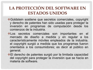 LA PROTECCIÓN DEL SOFTWARE EN
ESTADOS UNIDOS
Goldstein sostiene que secretos comerciales, copyright
y derecho de patentes han sido usadas para proteger la
inversión en programas de computación desde los
comienzos de la industria.
Los secretos comerciales son importantes en el
mercado de diseño a medida y en regular a los
característicamente móviles empleados de la industria.
el copyright surgió a medida que los programas fueron
orientados a los consumidores; es decir al público en
general.
El derecho de patentes surgió por la limitada capacidad
del copyright para proteger la inversión que se hacía en
materia de software.
 