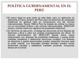 POLÍTICA GUBERNAMENTAL EN EL
PERÚ
El marco legal en gran parte ya está dado, pero su aplicación es
deficiente el marco jurídico del Perú para los derechos de propiedad
intelectual en general está en consonancia con las normas
internacionales. Desde 1996 el Perú ha tratado de unificar su marco
con la comunidad andina y las normas internacionales. INDECOPI
recibe y decide sobre los registros de propiedad intelectual.
En términos de ejecución, investiga las denuncias de los titulares de
derechos y lleva a cabo sus propias investigaciones (ex oficio). El
tribunal administrativo del INDECOPI decide sobre casos
relacionados con disputas de propiedad intelectual, y puede emitir
medidas cautelares y determinar sanciones (multas). Los titulares
de derechos o partes sancionadas pueden presentar recursos ante
el poder judicial. Los tribunales penales también pueden recibir
demandas penales y establecer medidas punitivas, incluyendo
tiempo en la cárcel.
 