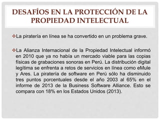 DESAFÍOS EN LA PROTECCIÓN DE LA
PROPIEDAD INTELECTUAL
La piratería en línea se ha convertido en un problema grave.
La Alianza Internacional de la Propiedad Intelectual informó
en 2010 que ya no había un mercado viable para las copias
físicas de grabaciones sonoras en Perú. La distribución digital
legítima se enfrenta a retos de servicios en línea como eMule
y Ares. La piratería de software en Perú sólo ha disminuido
tres puntos porcentuales desde el año 2003 al 65% en el
informe de 2013 de la Business Software Alliance. Esto se
compara con 18% en los Estados Unidos (2013).
 
