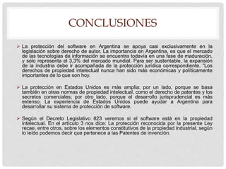 CONCLUSIONES
 La protección del software en Argentina se apoya casi exclusivamente en la
legislación sobre derecho de autor. La importancia en Argentina, es que el mercado
de las tecnologías de información se encuentra todavía en una fase de maduración,
y sólo representa el 3,3% del mercado mundial. Para ser sustentable, la expansión
de la industria debe ir acompañada de la protección jurídica correspondiente. “Los
derechos de propiedad intelectual nunca han sido más económicas y políticamente
importantes de lo que son hoy.
 La protección en Estados Unidos es más amplia: por un lado, porque se basa
también en otras normas de propiedad intelectual, como el derecho de patentes y los
secretos comerciales; por otro lado, porque el desarrollo jurisprudencial es más
extenso. La experiencia de Estados Unidos puede ayudar a Argentina para
desarrollar su sistema de protección de software.
 Según el Decreto Legislativo 823 veremos si el software está en la propiedad
intelectual. En el artículo 3 nos dice: La protección reconocida por la presente Ley
recae, entre otros, sobre los elementos constitutivos de la propiedad industrial, según
lo leído podemos decir que pertenece a las Patentes de invención.
 