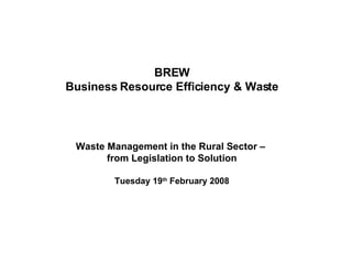 BREW Business Resource Efficiency & Waste Waste Management in the Rural Sector –  from Legislation to Solution Tuesday 19 th  February 2008 