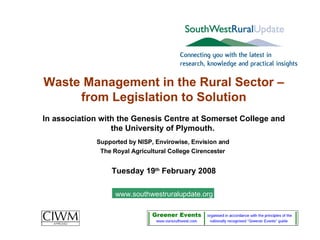 Waste Management in the Rural Sector – from Legislation to Solution In association with the Genesis Centre at Somerset College and the University of Plymouth.  Supported by NISP, Envirowise, Envision and  The Royal Agricultural College Cirencester   Tuesday 19 th  February 2008 www.southwestruralupdate.org 
