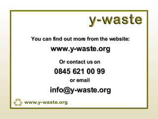 You can find out more from the website: www.y-waste.org Or contact us on  0845 621 00 99   or email  [email_address] 