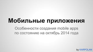 Мобильные приложения 
Особенности создания mobile apps 
по состоянию на октябрь 2014 года 
by KARPOLAN 
 