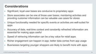 © 2016 Forrester Research, Inc. Reproduction Prohibited 26
Considerations
› Significant, loyal user bases are conducive to proprietary apps
› Store associates can be one of those user bases; monitoring activities and
providing customer information can be valuable use cases for stores
› Unique functionality needed for specific events or activities are well-suited for
apps
› Accuracy of data, real-time context and constantly refreshed information are
essential for making apps useful
› Speed of retrieving information can be a key value for retail apps
› Richer engagement can happen in-app; better data comes from app usage
› Businesses targeting younger shoppers are likely to benefit more with apps
 