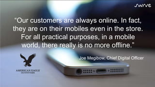 In a first-screen world, your most
valuable customers are really never
offline.
Now imagine what’s possible.
Add period after possible.
“Our customers are always online. In fact,
they are on their mobiles even in the store.
For all practical purposes, in a mobile
world, there really is no more offline.”
Joe Megibow, Chief Digital Officer
 