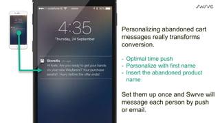 Personalizing abandoned cart
messages really transforms
conversion.
- Optimal time push
- Personalize with first name
- Insert the abandoned product
name
Set them up once and Swrve will
message each person by push
or email.
 