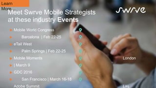 Meet Swrve Mobile Strategists
at these industry Events
Learn
More…
Mobile World Congress
Barcelona | Feb 22-25
eTail West
Palm Springs | Feb 22-25
Mobile Moments London
| March 9
GDC 2016
San Francisco | March 16-18
Adobe Summit Las
 