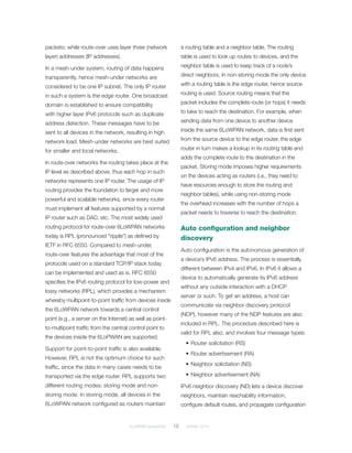 6LoWPAN demystified	 10	 October 2014
packets; while route-over uses layer three (network
layer) addresses (IP addresses).
In a mesh-under system, routing of data happens
transparently, hence mesh-under networks are
considered to be one IP subnet. The only IP router
in such a system is the edge router. One broadcast
domain is established to ensure compatibility
with higher layer IPv6 protocols such as duplicate
address detection. These messages have to be
sent to all devices in the network, resulting in high
network load. Mesh-under networks are best suited
for smaller and local networks.
In route-over networks the routing takes place at the
IP level as described above, thus each hop in such
networks represents one IP router. The usage of IP
routing provides the foundation to larger and more
powerful and scalable networks, since every router
must implement all features supported by a normal
IP router such as DAD, etc. The most widely used
routing protocol for route-over 6LoWPAN networks
today is RPL (pronounced “ripple”) as defined by
IETF in RFC 6550. Compared to mesh-under,
route-over features the advantage that most of the
protocols used on a standard TCP/IP stack today
can be implemented and used as is. RFC 6550
specifies the IPv6 routing protocol for low-power and
lossy networks (RPL), which provides a mechanism
whereby multipoint-to-point traffic from devices inside
the 6LoWPAN network towards a central control
point (e.g., a server on the Internet) as well as point-
to-multipoint traffic from the central control point to
the devices inside the 6LoPWAN are supported.
Support for point-to-point traffic is also available.
However, RPL is not the optimum choice for such
traffic, since the data in many cases needs to be
transported via the edge router. RPL supports two
different routing modes; storing mode and ­non-
storing mode. In storing mode, all devices in the
6LoWPAN network configured as routers maintain
a routing table and a neighbor table. The routing
table is used to look up routes to devices, and the
neighbor table is used to keep track of a node’s
direct neighbors. In non-storing mode the only device
with a routing table is the edge router, hence source
routing is used. Source routing means that the
packet includes the complete route (or hops) it needs
to take to reach the destination. For example, when
sending data from one device to another device
inside the same 6LoWPAN network, data is first sent
from the source device to the edge router, the edge
router in turn makes a lookup in its routing table and
adds the complete route to the destination in the
packet. Storing mode imposes higher requirements
on the devices acting as routers (i.e., they need to
have resources enough to store the routing and
neighbor tables), while using non-storing mode
the overhead increases with the number of hops a
packet needs to traverse to reach the destination.
Auto configuration and neighbor
discovery
Auto configuration is the autonomous generation of
a device’s IPv6 address. The process is essentially
different between IPv4 and IPv6. In IPv6 it allows a
device to automatically generate its IPv6 address
without any outside interaction with a DHCP
server or such. To get an address, a host can
communicate via neighbor discovery protocol
(NDP), however many of the NDP features are also
included in RPL. The procedure described here is
valid for RPL also, and involves four message types:
•	Router solicitation (RS)
•	Router advertisement (RA)
•	Neighbor solicitation (NS)
•	Neighbor advertisement (NA)
IPv6 neighbor discovery (ND) lets a device discover
neighbors, maintain reachability information,
configure default routes, and propagate configuration
 