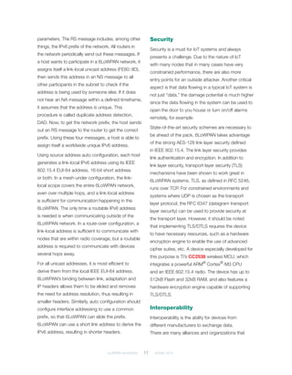 6LoWPAN demystified	 11	 October 2014
parameters. The RS message includes, among other
things, the IPv6 prefix of the network. All routers in
the network periodically send out these messages. If
a host wants to participate in a 6LoWPAN network, it
assigns itself a link-local unicast address (FE80::IID),
then sends this address in an NS message to all
other participants in the subnet to check if the
address is being used by someone else. If it does
not hear an NA message within a defined timeframe,
it assumes that the address is unique. This
procedure is called duplicate address detection,
DAD. Now, to get the network prefix, the host sends
out an RS message to the router to get the correct
prefix. Using these four messages, a host is able to
assign itself a worldwide unique IPv6 address.
Using source address auto configuration, each host
generates a link-local IPv6 address using its IEEE
802.15.4 EUI-64 address, 16-bit short address
or both. In a mesh-under configuration, the link-
local scope covers the entire 6LoWPAN network,
even over multiple hops, and a link-local address
is sufficient for communication happening in the
6LoWPAN. The only time a routable IPv6 address
is needed is when communicating outside of the
6LoWPAN network. In a route-over configuration, a
link-local address is sufficient to communicate with
nodes that are within radio coverage, but a routable
address is required to communicate with devices
several hops away.
For all unicast addresses, it is most efficient to
derive them from the local IEEE EUI-64 address.
6LoWPAN’s binding between link, adaptation and
IP headers allows them to be elided and removes
the need for address resolution, thus resulting in
smaller headers. Similarly, auto configuration should
configure interface addressing to use a common
prefix, so that 6LoWPAN can elide the prefix.
6LoWPAN can use a short link address to derive the
IPv6 address, resulting in shorter headers.
Security
Security is a must for IoT systems and always
presents a challenge. Due to the nature of IoT
with many nodes that in many cases have very
constrained performance, there are also more
entry points for an outside attacker. Another critical
aspect is that data flowing in a typical IoT system is
not just “data,” the damage potential is much higher
since the data flowing in the system can be used to
open the door to you house or turn on/off alarms
remotely, for example.
State-of-the-art security schemes are necessary to
be ahead of the pack. 6LoWPAN takes advantage
of the strong AES-128 link layer security defined
in IEEE 802.15.4. The link layer security provides
link authentication and encryption. In addition to
link layer security, transport layer security (TLS)
mechanisms have been shown to work great in
6LoWPAN systems. TLS, as defined in RFC 5246,
runs over TCP. For constrained environments and
systems where UDP is chosen as the transport
layer protocol, the RFC 6347 (datagram transport
layer security) can be used to provide security at
the transport layer. However, it should be noted
that implementing TLS/DTLS requires the device
to have necessary resources, such as a hardware
encryption engine to enable the use of advanced
cipher suites, etc. A device especially developed for
this purpose is TI’s CC2538 wireless MCU, which
integrates a powerful ARM®
Cortex®
-M3 CPU
and an IEEE 802.15.4 radio. The device has up to
512kB Flash and 32kB RAM, and also features a
hardware encryption engine capable of supporting
TLS/DTLS.
Interoperability
Interoperability is the ability for devices from
different manufacturers to exchange data.
There are many alliances and organizations that
 