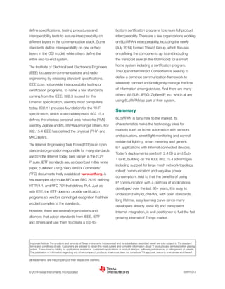 define specifications, testing procedures and
interoperability tests to assure interoperability on
different layers in the communication stack. Some
standards define interoperability on one or two
layers in the OSI model, while others define the
entire end-to-end system.
The Institute of Electrical and Electronics Engineers
(IEEE) focuses on communications and radio
engineering by releasing standard specifications.
IEEE does not provide interoperability testing or
certification programs. To name a few standards
coming from the IEEE, 802.3 is used by the
Ethernet specification, used by most computers
today. 802.11 provides foundation for the Wi-Fi
specification, which is also widespread. 802.15.4
defines the wireless personal area networks (PAN)
used by ZigBee and 6LoWPAN amongst others. For
802.15.4 IEEE has defined the physical (PHY) and
MAC layers.
The Internet Engineering Task Force (IETF) is an open
standards organization responsible for many standards
used on the Internet today, best known is the TCP/
IP suite. IETF standards are, as described in this white
paper, published using “Request For Comments”
(RFC) documents freely available at www.ietf.org. A
few examples of popular RFCs are RFC 2616, defining
HTTP/1.1, and RFC 791 that defines IPv4. Just as
with IEEE, the IETF does not provide certification
programs so vendors cannot get recognition that their
product complies to the standards.
However, there are several organizations and
alliances that adopt standards from IEEE, IETF
and others and use them to create a top-to-
bottom certification programs to ensure full product
interoperability. There are a few organizations working
on 6LoWPAN interoperability, including the newly
(July 2014) formed Thread Group, which focuses
on defining the components up to and including
the transport layer (in the OSI model) for a smart
home system including a certification program.
The Open Interconnect Consortium is seeking to
define a common communication framework to
wirelessly connect and intelligently manage the flow
of information among devices. And there are many
others; Wi-SUN, IPSO, ZigBee IP, etc. which all are
using 6LoWPAN as part of their system.
Summary
6LoWPAN is fairly new to the market. Its
characteristics make the technology ideal for
markets such as home automation with sensors
and actuators, street light monitoring and control,
residential lighting, smart metering and generic
IoT applications with Internet connected devices.
Today’s deployments use both 2.4 GHz and Sub-
1 GHz, building on the IEEE 802.15.4 advantages
including support for large mesh network topology,
robust communication and very-low power
consumption. Add to that the benefits of using
IP communication with a plethora of applications
developed over the last 30+ years, it is easy to
understand why 6LoWPAN, with open standards,
long lifetime, easy learning curve (since many
developers already know IP) and transparent
Internet integration, is well positioned to fuel the fast
growing Internet of Things market.
SWRY013© 2014 Texas Instruments Incorporated
Important Notice: The products and services of Texas Instruments Incorporated and its subsidiaries described herein are sold subject to TI’s standard
terms and conditions of sale. Customers are advised to obtain the most current and complete information about TI products and services before placing
orders. TI assumes no ­liability for applications assistance, customer’s applications or product designs, software performance, or infringement of patents.
The publication of information regarding any other company’s products or services does not constitute TI’s approval, warranty or endorsement thereof.
All trademarks are the property of their respective owners.
 
