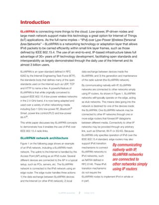 6LoWPAN demystified	 2	 October 2014
Introduction
6LoWPAN is connecting more things to the cloud. Low-power, IP-driven nodes and
large mesh network support make this technology a great option for Internet of Things
(IoT) applications. As the full name implies – “IPv6 over Low-Power Wireless Personal
Area Networks” – 6LoWPAN is a networking technology or adaptation layer that allows
IPv6 packets to be carried efficiently within small link layer frames, such as those
defined by IEEE 802.15.4. The use of an end-to-end, IP-based infrastructure takes full
advantage of 30+ years of IP technology development, facilitating open standards and
interoperability as largely demonstrated through the daily use of the Internet and its
almost 3 billion users.
6LoWPAN is an open standard defined in RFC
6282 by the Internet Engineering Task Force (IETF),
the standards body that defines many of the open
standards used on the Internet such as UDP, TCP
and HTTP to name a few. A powerful feature of
6LoWPAN is that while originally conceived to
support IEEE 802.15.4 low-power wireless networks
in the 2.4-GHz band, it is now being adapted and
used over a variety of other networking media
including Sub-1 GHz low-power RF, Bluetooth®
Smart, power line control (PLC) and low-power ­
Wi-Fi®
.
This white paper discusses key 6LoWPAN concepts
to demonstrate how it enables the use of IPv6 over
IEEE 802.15.4 radio links.
6LoWPAN network architecture
Figure 1 on the following page shows an example
of an IPv6 network, including a 6LoWPAN mesh
network. The uplink to the Internet is handled by the
Access Point (AP) acting as an IPv6 router. Several
different devices are connected to the AP in a typical
setup, such as PCs, servers, etc. The 6LoWPAN
network is connected to the IPv6 network using an
edge router. The edge router handles three actions:
1) the data exchange between 6LoWPAN devices
and the Internet (or other IPv6 network); 2) local
data exchange between devices inside the
6LoWPAN; and 3) the generation and maintenance
of the radio subnet (the 6LoWPAN network).
By communicating natively with IP, 6LoWPAN
networks are connected to other networks simply
using IP routers. As shown in Figure 1, 6LoWPAN
networks will typically operate on the edge, acting
as stub networks. This means data going into the
network is destined for one of the devices inside
the 6LoWPAN. One 6LoWPAN network may be
connected to other IP networks through one or
more edge routers that forward IP datagrams
between different media. Connectivity to other IP
networks may be provided through any arbitrary
link, such as Ethernet, Wi-Fi or 3G/4G. Because
6LoWPAN only specifies operation of IPv6 over the
IEEE 802.15.4 standard, edge routers may also
support IPv6 transition
mechanisms to connect
6LoWPAN networks to
IPv4 networks, such
as NAT64 defined in
RFC 6146. These IPv6
transition mechanisms
do not require the
6LoWPAN nodes to implement IPv4 in whole or
in part.
By communicating
natively with IP,
6LoWPAN networks
are connected to
other networks simply
using IP routers
 