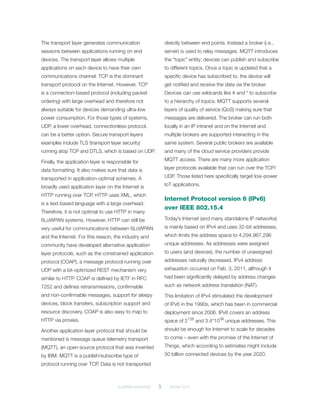 6LoWPAN demystified	 5	 October 2014
The transport layer generates communication
sessions between applications running on end
devices. The transport layer allows multiple
applications on each device to have their own
communications channel. TCP is the dominant
transport protocol on the Internet. However, TCP
is a connection-based protocol (including packet
ordering) with large overhead and therefore not
always suitable for devices demanding ultra-low
power consumption. For those types of systems,
UDP, a lower overhead, connectionless protocol,
can be a better option. Secure transport layers
examples include TLS (transport layer security)
running atop TCP and DTLS, which is based on UDP.
Finally, the application layer is responsible for
data formatting. It also makes sure that data is
transported in application-optimal schemes. A
broadly used application layer on the Internet is
HTTP running over TCP. HTTP uses XML, which
is a text-based language with a large overhead.
Therefore, it is not optimal to use HTTP in many
6LoWPAN systems. However, HTTP can still be
very useful for communications between 6LoWPAN
and the Internet. For this reason, the industry and
community have developed alternative application
layer protocols, such as the constrained application
protocol (COAP), a message protocol running over
UDP with a bit-optimized REST mechanism very
similar to HTTP. COAP is defined by IETF in RFC
7252 and defines retransmissions, confirmable
and non-confirmable messages, support for sleepy
devices, block transfers, subscription support and
resource discovery. COAP is also easy to map to
HTTP via proxies.
Another application layer protocol that should be
mentioned is message queue telemetry transport
(MQTT), an open-source protocol that was invented
by IBM. MQTT is a publish/subscribe type of
protocol running over TCP. Data is not transported
directly between end points. Instead a broker (i.e.,
server) is used to relay messages. MQTT introduces
the “topic” entity; devices can publish and subscribe
to different topics. Once a topic is updated that a
specific device has subscribed to, the device will
get notified and receive the data via the broker.
Devices can use wildcards like # and * to subscribe
to a hierarchy of topics. MQTT supports several
layers of quality of service (QoS) making sure that
messages are delivered. The broker can run both
locally in an IP intranet and on the Internet and
multiple brokers are supported interacting in the
same system. Several public brokers are available
and many of the cloud service providers provide
MQTT access. There are many more application
layer protocols available that can run over the TCP/
UDP. Those listed here specifically target low-power
IoT applications.
Internet Protocol version 6 (IPv6)
over IEEE 802.15.4
Today’s Internet (and many standalone IP networks)
is mainly based on IPv4 and uses 32-bit addresses,
which limits the address space to 4,294,967,296
unique addresses. As addresses were assigned
to users (and devices), the number of unassigned
addresses naturally decreased. IPv4 address
exhaustion occurred on Feb. 3, 2011, although it
had been significantly delayed by address changes
such as network address translation (NAT).
This limitation of IPv4 stimulated the development
of IPv6 in the 1990s, which has been in commercial
deployment since 2006. IPv6 covers an address
space of 2128
and 3.4*1038
unique addresses. This
should be enough for Internet to scale for decades
to come – even with the promise of the Internet of
Things, which according to estimates might include
50 billion connected devices by the year 2020.
 