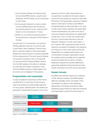 6LoWPAN demystified	 8	 October 2014
1.	Communication between two devices inside
the same 6LoWPAN network, using link-local
addresses, the IPv6 header can be compressed
to only 2 bytes.
2.	Communication destined to a device outside
of the 6LoWPAN network and the prefix for
the external network is known, where the IPv6
header can be compressed to 12 bytes.
3.	Similar to 2, but without knowing the prefix of
the external device, that gives an IPv6 header of
20 bytes.
The best case (1) in this example is not useful for
sending application data (as it can only be used
to send data to direct neighbors), however being
able to compress headers on data interchanged
between two near-by devices is important especially
for the routing protocol. The worst case (3) still gives
a 50 percent compression ratio. In the example,
it is assumed that the interface ID (IID) is derived
from the MAC address of the device. It shall also
be noted that UDP header compression is part
of the 6LoWPAN standard as stated earlier in this
document, but not displayed in this example.
Fragmentation and reassembly
In order to enable the transmission of IPv6 frames
over IEEE 802.15.4 radio links, the IPv6 frames
need to be divided into several smaller segments.
For this purpose, additional data in the headers are
generated to reassemble the packets in the correct
sequence at the end. When data packets are
re-assembled, the additional information added is
removed and the packets are restored to their initial
IPv6 format. The fragmentation sequence is different
based on what type of routing is used (different
routing techniques are discussed later). In the case
of mesh-under routing, fragments are reassembled
at their final destination only, while in the case of
route-over networks data packets are reassembled
at every hop. Thus in a router-over network each
hop has to have enough resources to store all
fragments. Whereas in a mesh-under system, a
lot of network traffic is generated quickly since all
fragments are passed immediately. If any fragments
are missing (in a mesh-under system) during the
reassemble, the complete packet needs to be
re-transmitted. If possible, fragmentation should
be avoided as long as possible since it negatively
impacts the battery life of a device. Therefore,
keeping the payload low (includes selecting the
appropriate application level protocols) and using
header compression are of the utmost importance.
Header formats
6LoWPAN uses stacked headers and, analogous
to IPv6, extension headers. 6LoWPAN headers
define the capability of each sub-header. Three
sub-headers are defined: mesh addressing,
fragmentation and header compression. Mesh
addressing supports layer-two (data link) forwarding
and fragmentation supports the transmission of
IEEE 802.15.4 header
IEEE 802.15.4 header
IEEE 802.15.4 header
Mesh addressing
header
IPv6 payload
IPv6 payload
IPv6 payloadFragment header
Fragment header
IPv6 header
compression
IPv6 header
compression
IPv6 header
compression
Figure 4. 6LoWPAN stacked headers
 