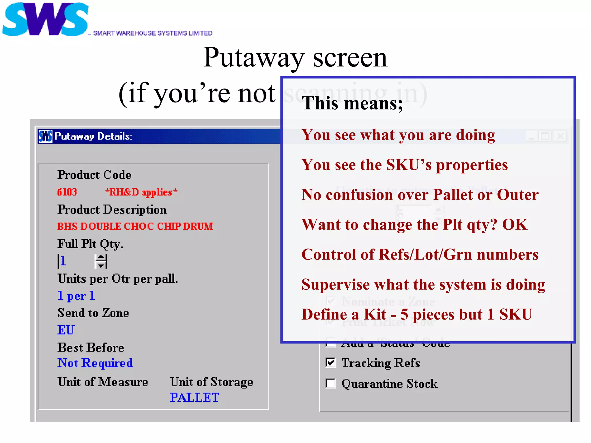 Putaway screen (if you’re not scanning in) This means; You see what you are doing You see the SKU’s properties No confusion over Pallet or Outer Want to change the Plt qty? OK Control of Refs/Lot/Grn numbers Supervise what the system is doing Define a Kit - 5 pieces but 1 SKU 