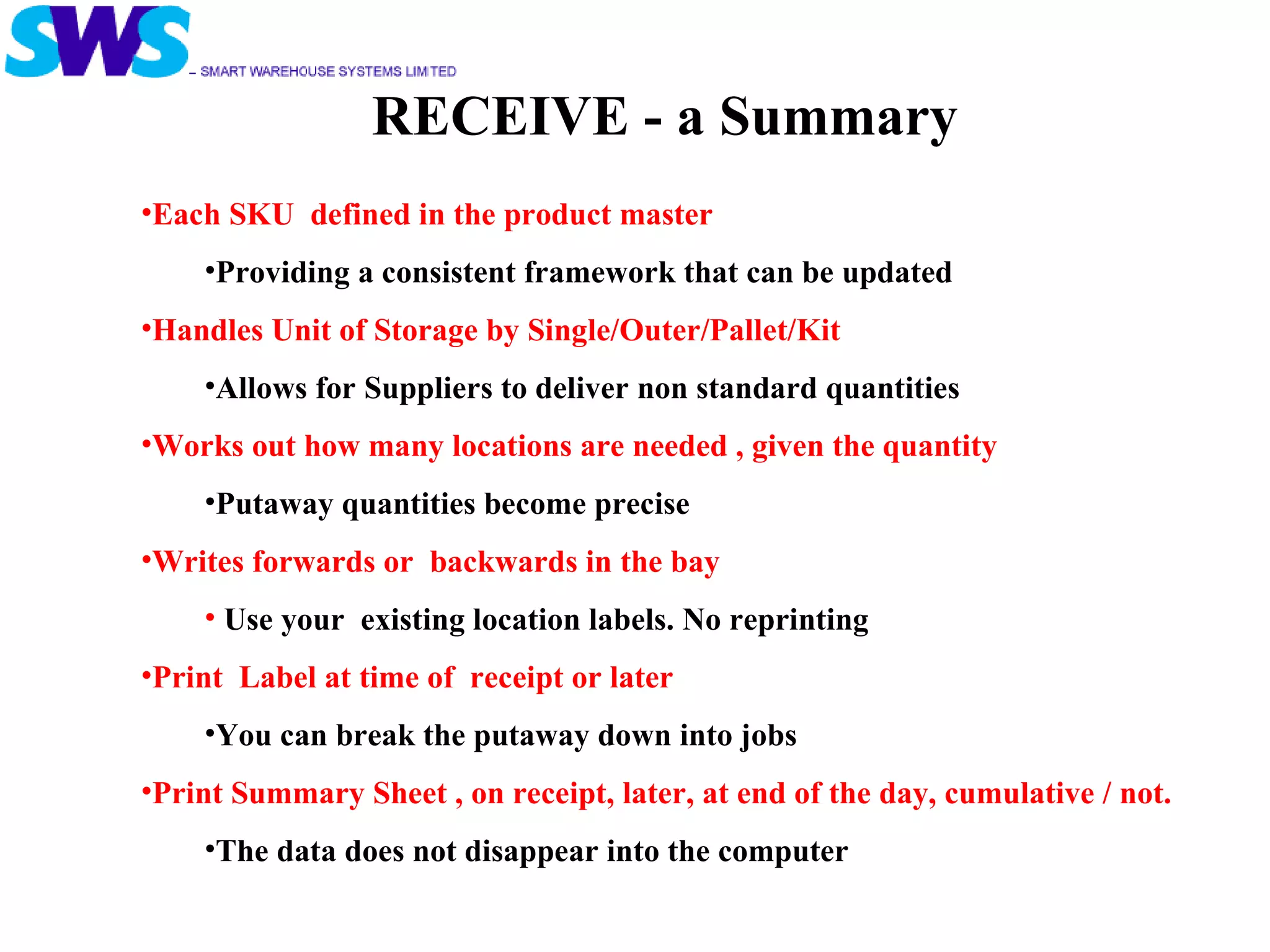 RECEIVE - a Summary Each SKU  defined in the product master  Providing a consistent framework that can be updated Handles Unit of Storage by Single/Outer/Pallet/Kit Allows for Suppliers to deliver non standard quantities Works out how many locations are needed , given the quantity Putaway quantities become precise  Writes forwards or  backwards in the bay  Use your  existing location labels. No reprinting Print  Label at time of  receipt or later You can break the putaway down into jobs Print Summary Sheet , on receipt, later, at end of the day, cumulative / not. The data does not disappear into the computer 