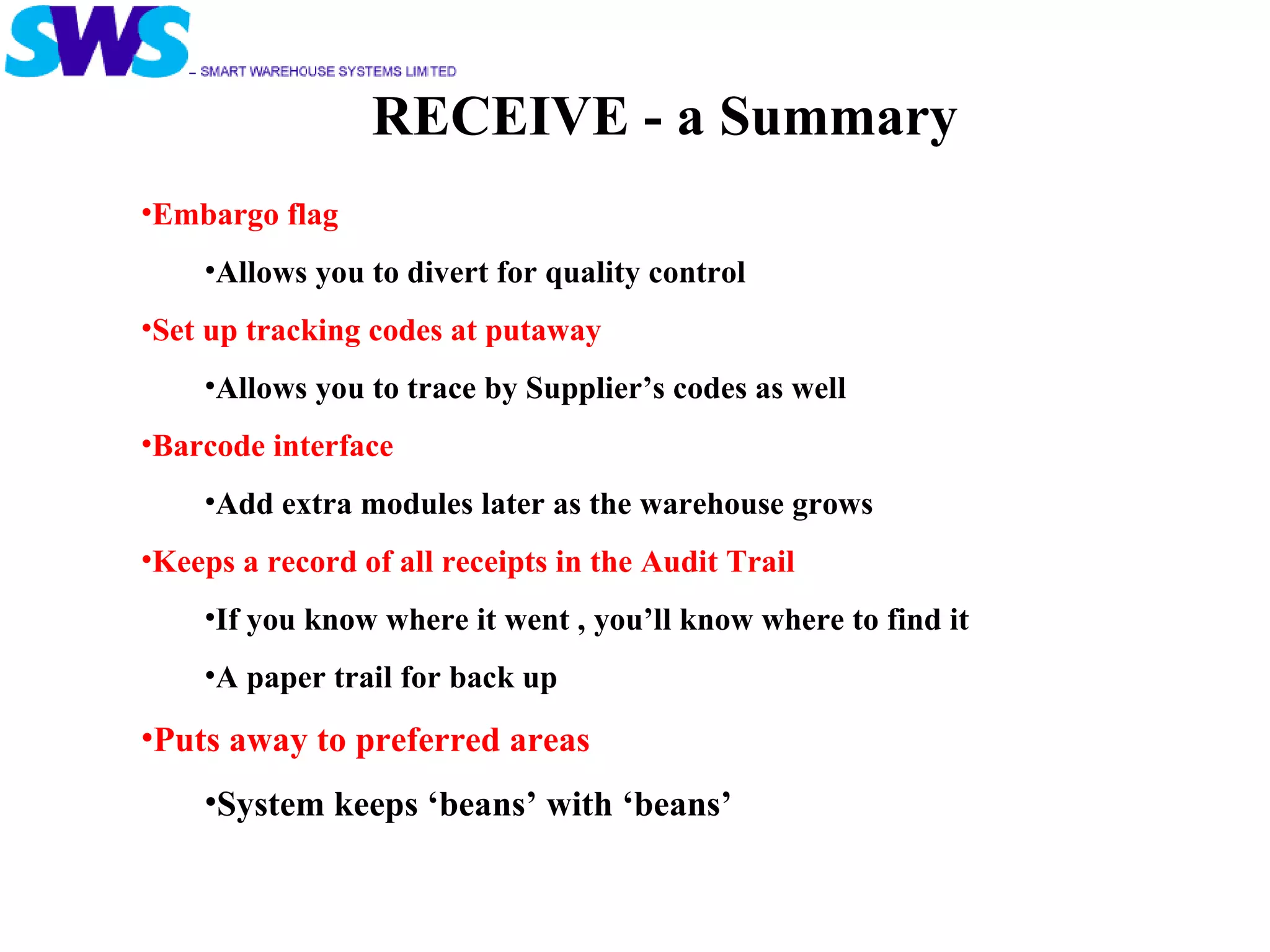 RECEIVE - a Summary Embargo flag  Allows you to divert for quality control Set up tracking codes at putaway Allows you to trace by Supplier’s codes as well Barcode interface Add extra modules later as the warehouse grows Keeps a record of all receipts in the Audit Trail  If you know where it went , you’ll know where to find it A paper trail for back up Puts away to preferred areas System keeps ‘beans’ with ‘beans’ 