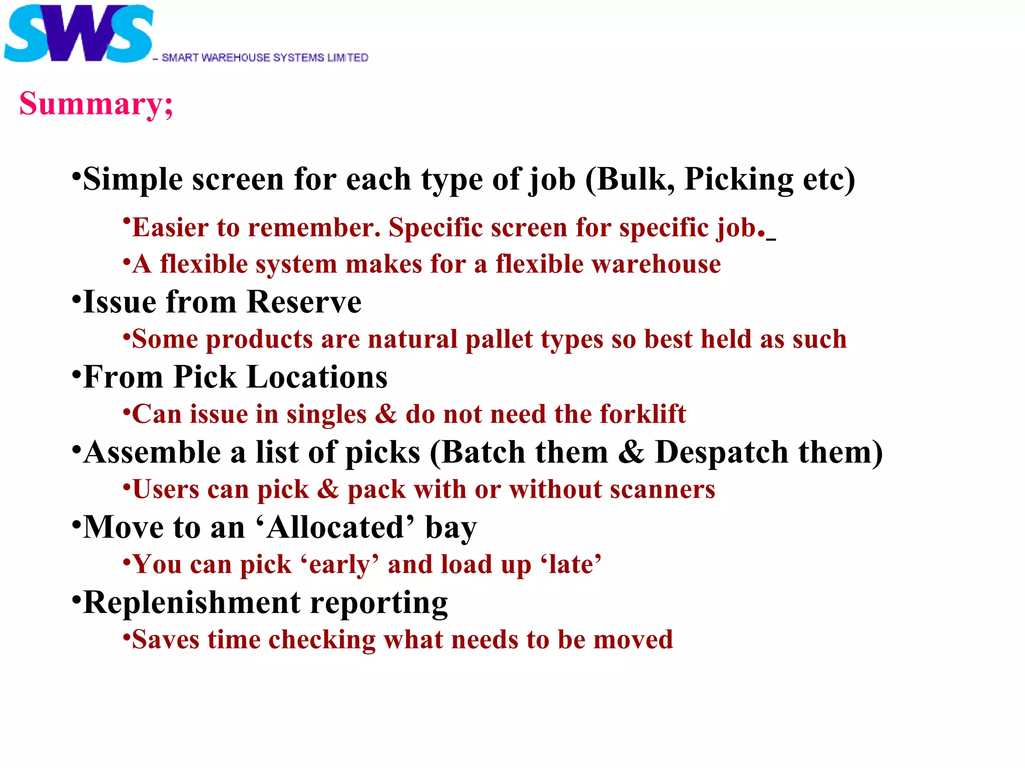 Summary; Simple screen for each type of job (Bulk, Picking etc) Easier to remember. Specific screen for specific job .   A flexible system makes for a flexible warehouse Issue from Reserve Some products are natural pallet types so best held as such From Pick Locations  Can issue in singles & do not need the forklift Assemble a list of picks (Batch them & Despatch them) Users can pick & pack with or without scanners Move to an ‘Allocated’ bay You can pick ‘early’ and load up ‘late’ Replenishment reporting Saves time checking what needs to be moved 