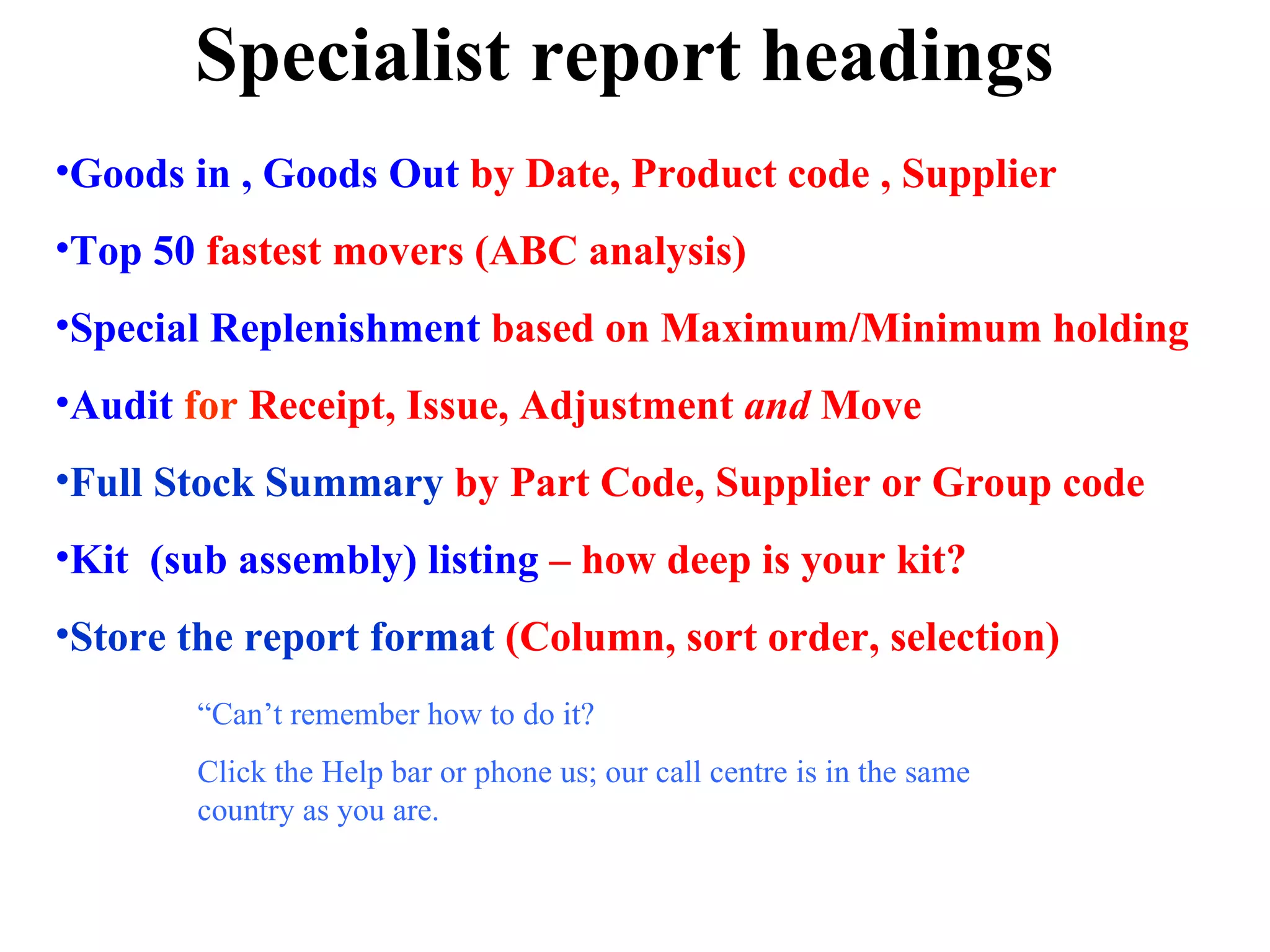 Specialist report headings Goods in , Goods Out  by Date, Product code , Supplier Top 50  fastest movers (ABC analysis) Special Replenishment  based on Maximum/Minimum holding Audit  for  Receipt, Issue, Adjustment  and  Move Full Stock Summary  by Part Code, Supplier or Group code Kit  (sub assembly) listing  – how deep is your kit? Store the report format  (Column, sort order, selection) “ Can’t remember how to do it?  Click the Help bar or phone us; our call centre is in the same country as you are. 