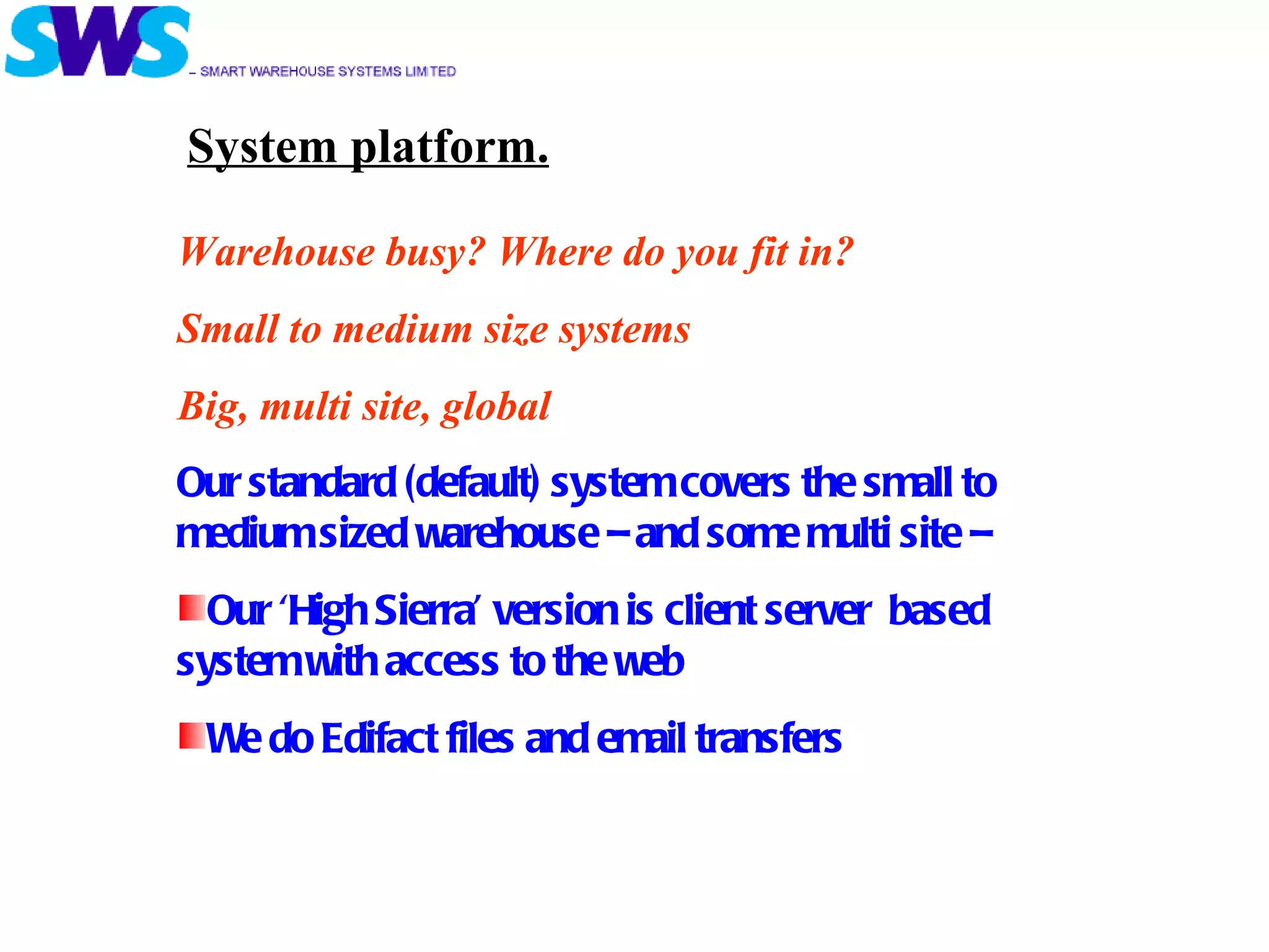 Warehouse busy? Where do you fit in? Small to medium size systems Big, multi site, global Our standard (default) system covers the small to medium sized warehouse – and some multi site –  Our ‘High Sierra’ version is client server  based system with access to the web We do Edifact files and email transfers System platform. 