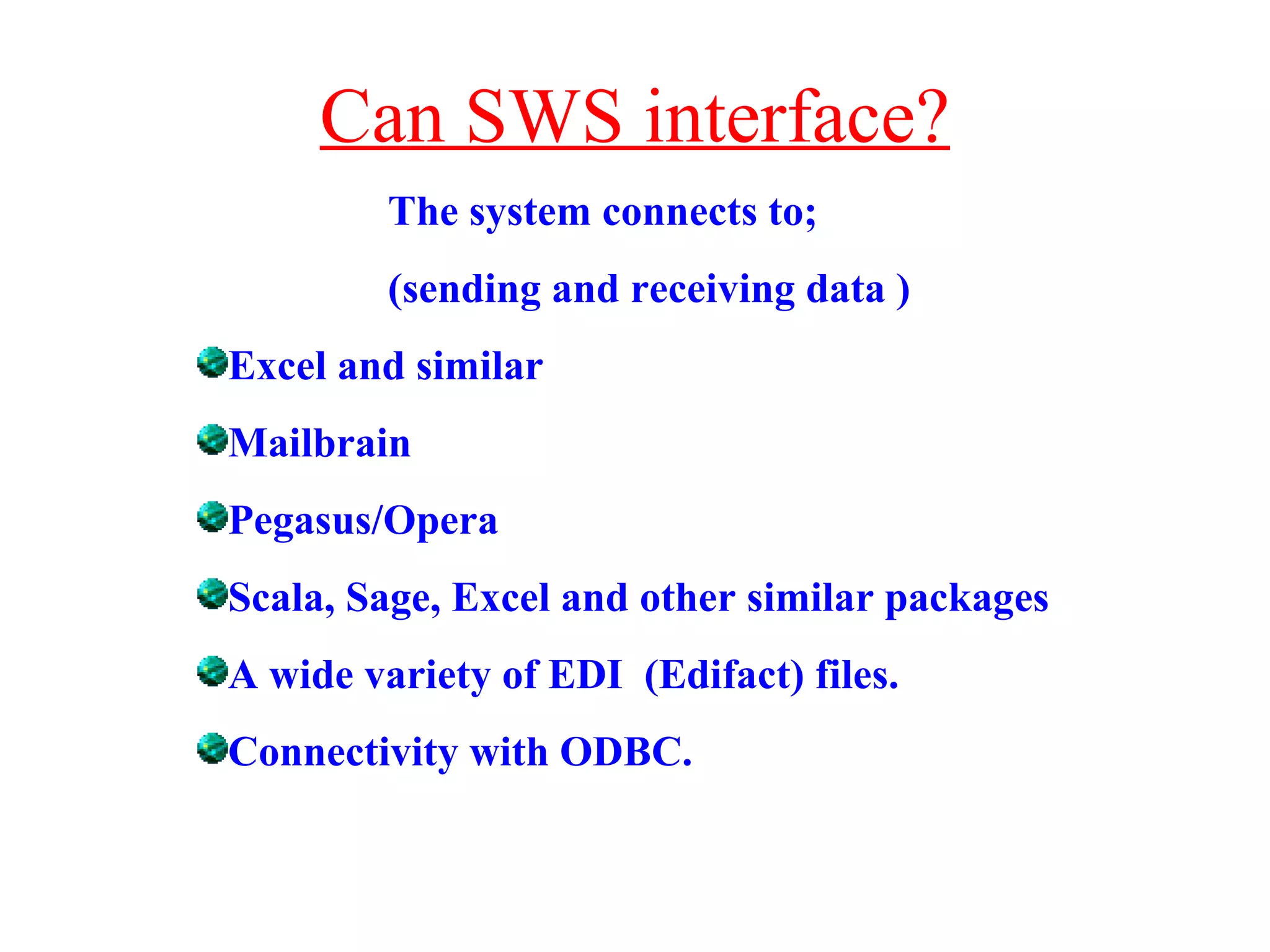 Can SWS interface? The system connects to;  (sending and receiving data ) Excel and similar Mailbrain Pegasus/Opera Scala, Sage, Excel and other similar packages A wide variety of EDI  (Edifact) files. Connectivity with ODBC. 