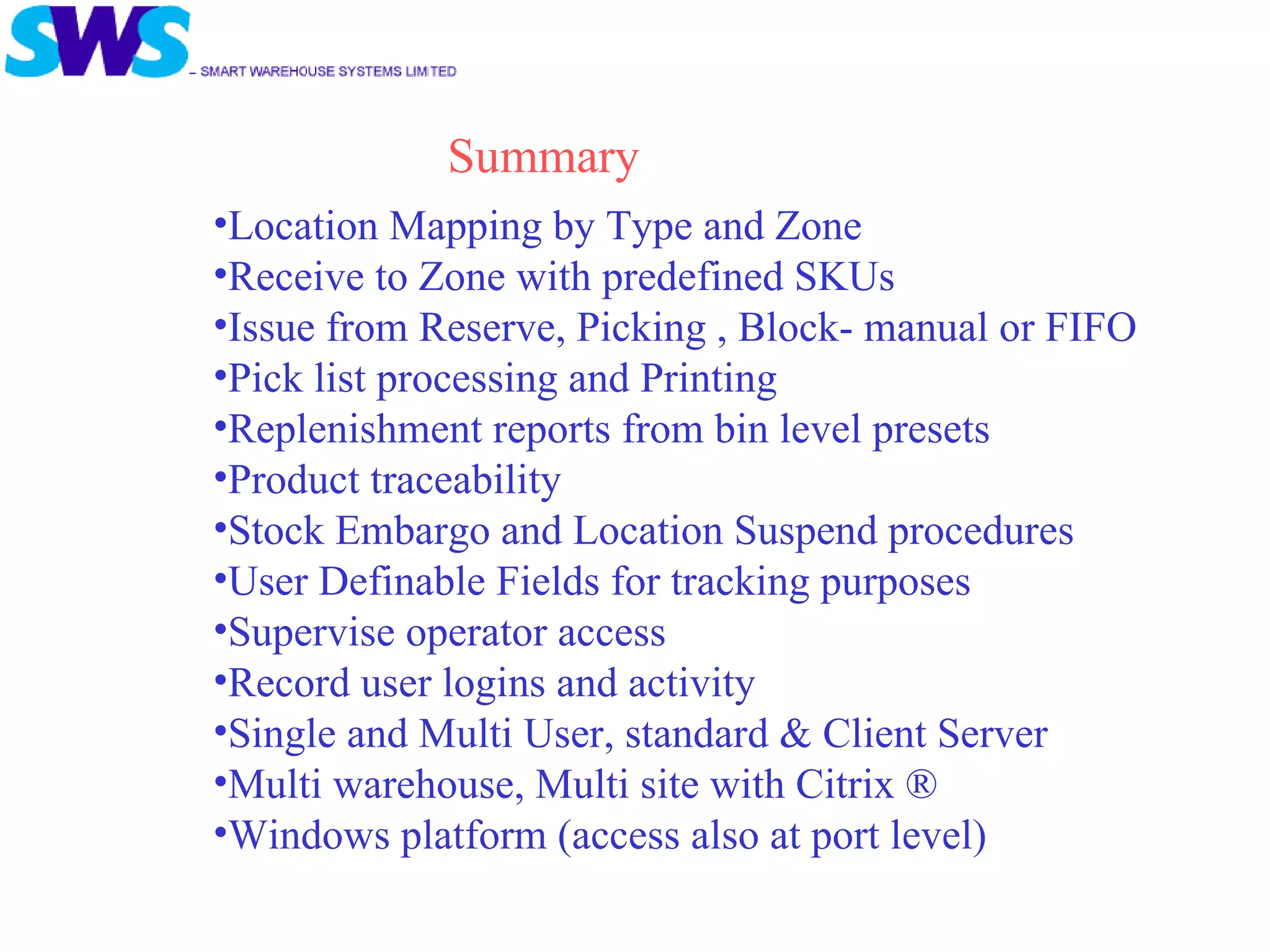 Location Mapping by Type and Zone Receive to Zone with predefined SKUs Issue from Reserve, Picking , Block- manual or FIFO Pick list processing and Printing Replenishment reports from bin level presets Product traceability Stock Embargo and Location Suspend procedures User Definable Fields for tracking purposes Supervise operator access Record user logins and activity Single and Multi User, standard & Client Server Multi warehouse, Multi site with Citrix ® Windows platform (access also at port level) Summary 