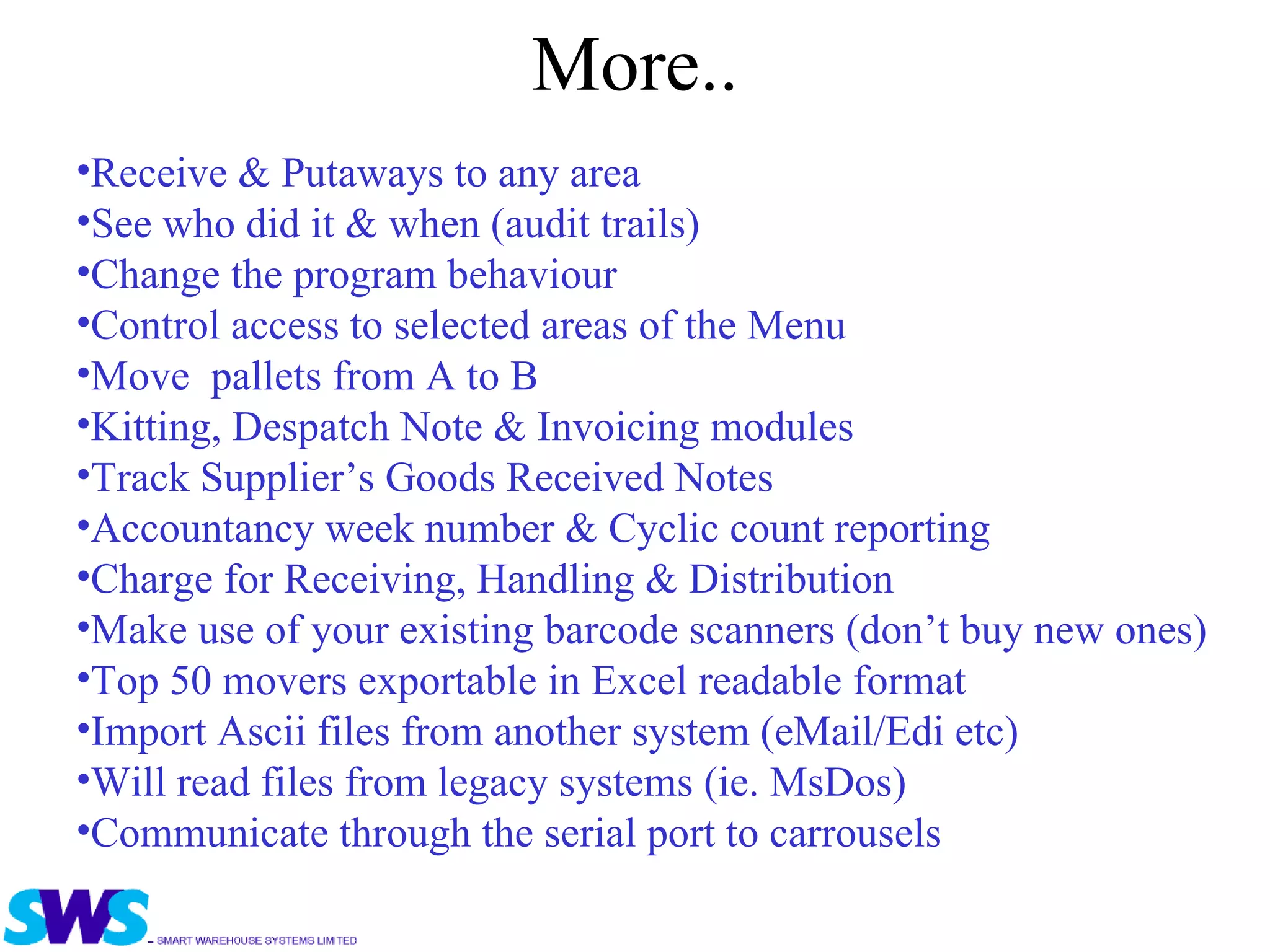 More.. Receive & Putaways to any area  See who did it & when (audit trails) Change the program behaviour  Control access to selected areas of the Menu Move  pallets from A to B  Kitting, Despatch Note & Invoicing modules Track Supplier’s Goods Received Notes Accountancy week number & Cyclic count reporting Charge for Receiving, Handling & Distribution  Make use of your existing barcode scanners (don’t buy new ones) Top 50 movers exportable in Excel readable format Import Ascii files from another system (eMail/Edi etc) Will read files from legacy systems (ie. MsDos) Communicate through the serial port to carrousels 