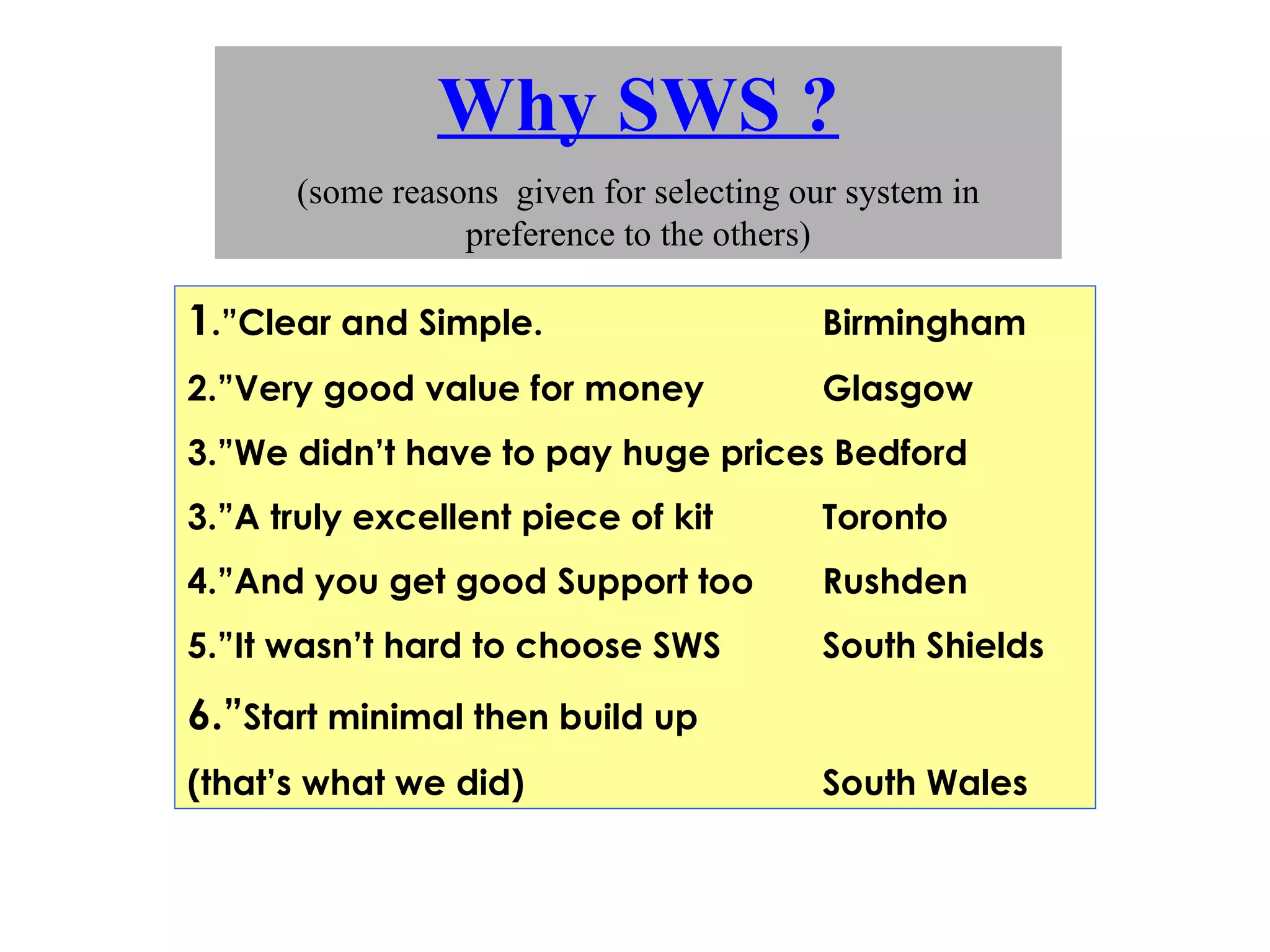 Why SWS ? (some reasons  given for selecting our system in preference to the others) 1 .”Clear and Simple.  Birmingham 2.”Very good value for money Glasgow 3.”We didn’t have to pay huge prices Bedford 3.”A truly excellent piece of kit Toronto 4.”And you get good Support too Rushden 5.”It wasn’t hard to choose SWS South Shields 6.” Start minimal then build up (that’s what we did) South Wales 