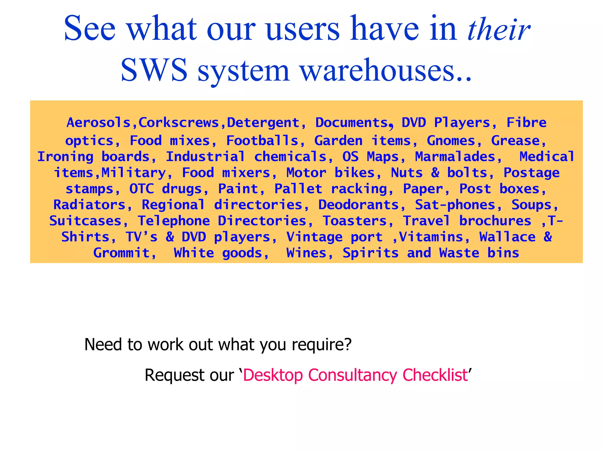 See what our users have in  their  SWS system warehouses .. Aerosols,Corkscrews,Detergent, Documents ,  DVD Players, Fibre optics, Food mixes, Footballs, Garden items, Gnomes, Grease, Ironing boards, Industrial chemicals, OS Maps, Marmalades,  Medical items,Military, Food mixers, Motor bikes, Nuts & bolts, Postage stamps, OTC drugs, Paint, Pallet racking, Paper, Post boxes, Radiators, Regional directories, Deodorants, Sat-phones, Soups, Suitcases, Telephone Directories, Toasters, Travel brochures ,T-Shirts, TV’s & DVD players, Vintage port ,Vitamins, Wallace & Grommit,  White goods,  Wines, Spirits and Waste bins Need to work out what you require? Request our ‘ Desktop Consultancy Checklist ’ 