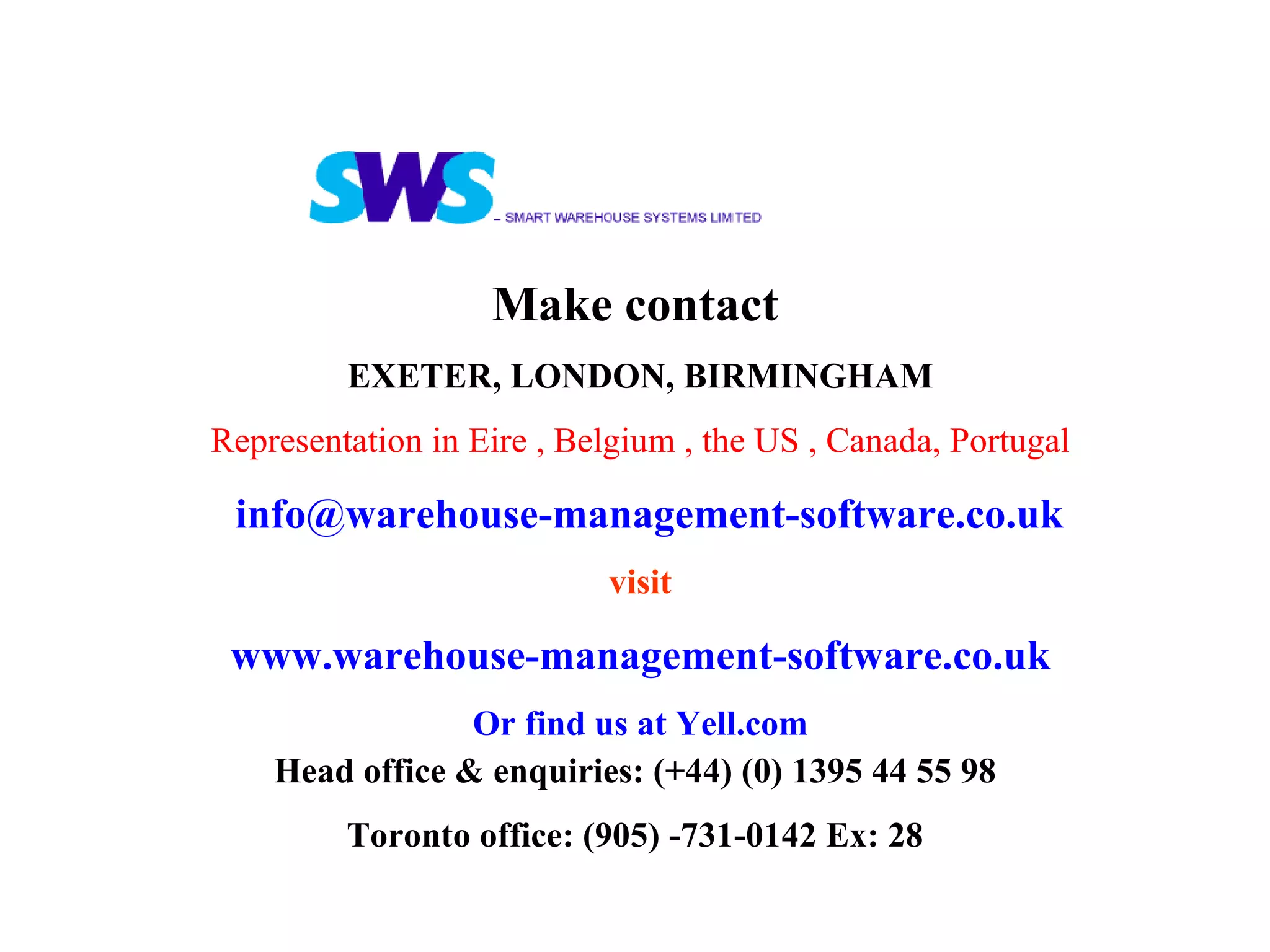 Make contact   EXETER, LONDON, BIRMINGHAM Representation in Eire , Belgium , the US , Canada, Portugal [email_address] visit www.warehouse-management-software.co.uk Or find us at Yell.com Head office & enquiries: (+44) (0) 1395 44 55 98 Toronto office: (905) -731-0142 Ex: 28 