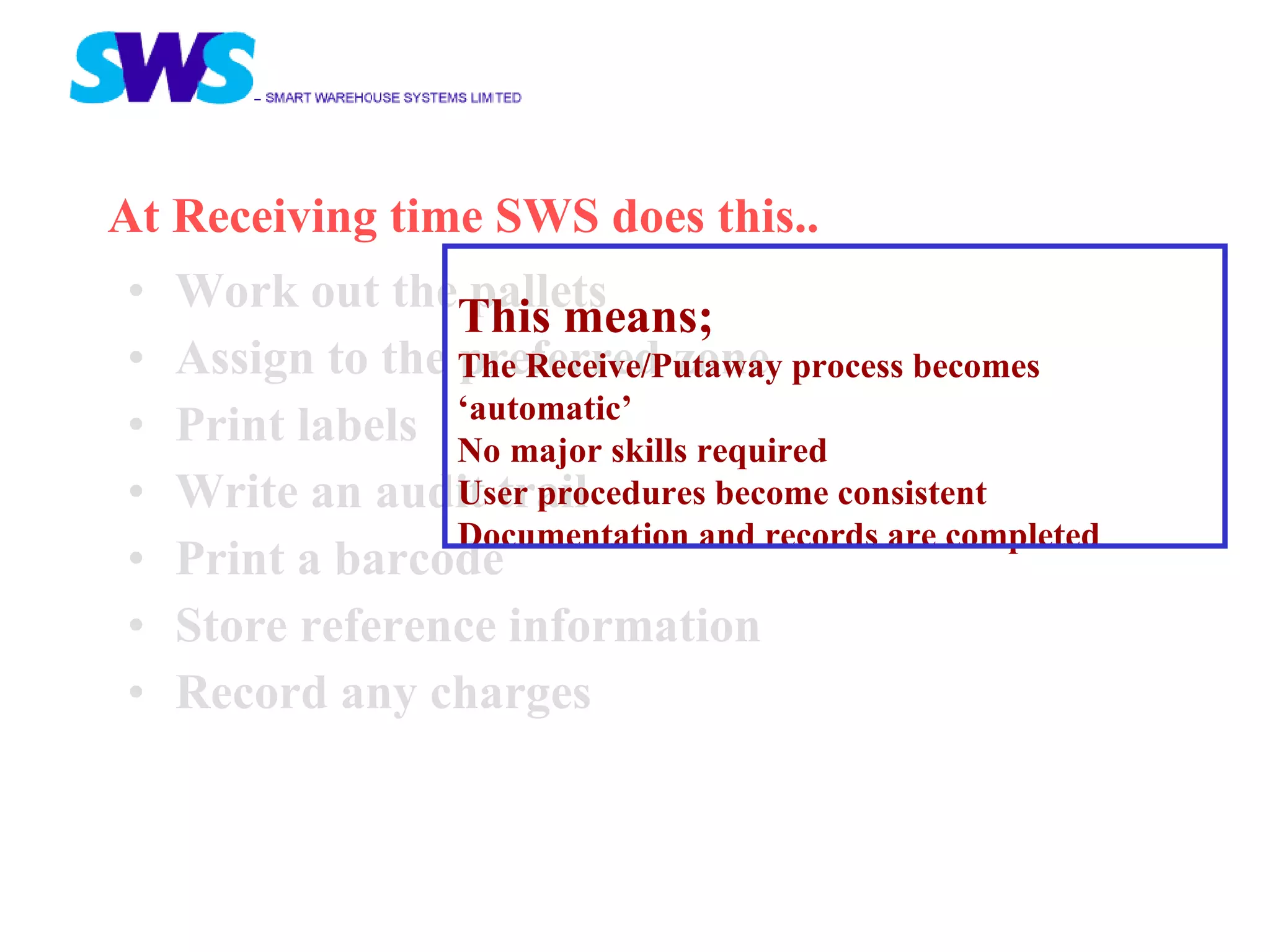 Work out the pallets Assign to the preferred zone Print labels Write an audit trail Print a barcode Store reference information Record any charges At Receiving time SWS does this..  This means; The Receive/Putaway process becomes ‘automatic’ No major skills required User procedures become consistent Documentation and records are completed  