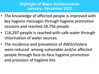 Highlight of Major Achievements
January- December 2023
• The knowledge of affected people is improved with
key hygiene messages through hygiene promotion
sessions and reached 28,756 people
• 116,297 people is reached with safe water through
chlorination of water sources.
• The incidence and prevalence of AWD/cholera
were reduced among vulnerable and/or affected
people through face-to-face hygiene promotion
and provision of hygiene kits
 