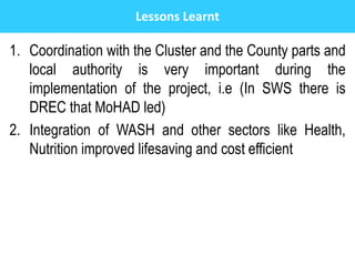 Lessons Learnt
1. Coordination with the Cluster and the County parts and
local authority is very important during the
implementation of the project, i.e (In SWS there is
DREC that MoHAD led)
2. Integration of WASH and other sectors like Health,
Nutrition improved lifesaving and cost efficient
 