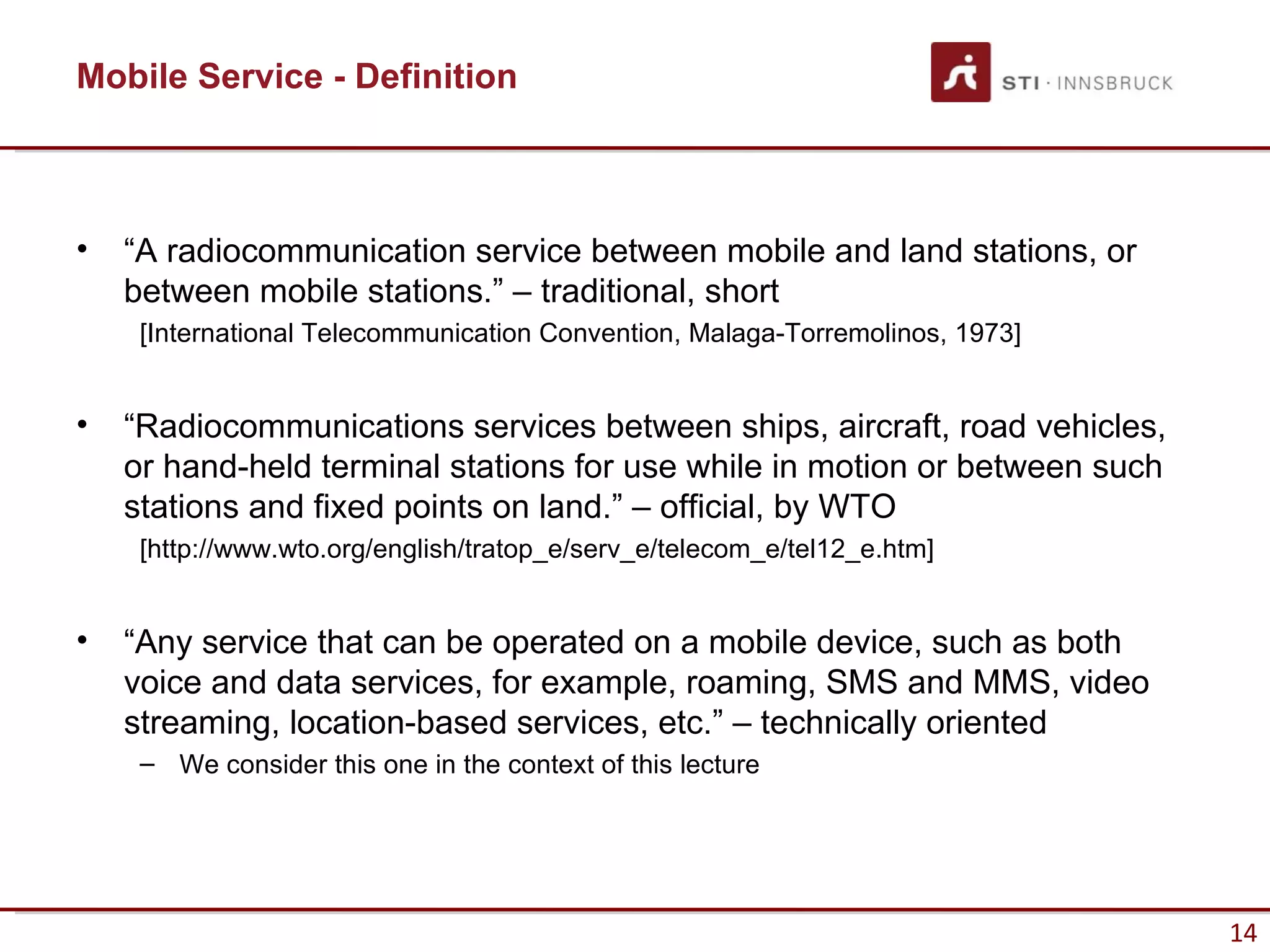 Mobile Service - Definition



•   “A radiocommunication service between mobile and land stations, or
    between mobile stations.” – traditional, short
     [International Telecommunication Convention, Malaga-Torremolinos, 1973]


•   “Radiocommunications services between ships, aircraft, road vehicles,
    or hand-held terminal stations for use while in motion or between such
    stations and fixed points on land.” – official, by WTO
     [http://www.wto.org/english/tratop_e/serv_e/telecom_e/tel12_e.htm]


•   “Any service that can be operated on a mobile device, such as both
    voice and data services, for example, roaming, SMS and MMS, video
    streaming, location-based services, etc.” – technically oriented
     – We consider this one in the context of this lecture




                                                                               14
 