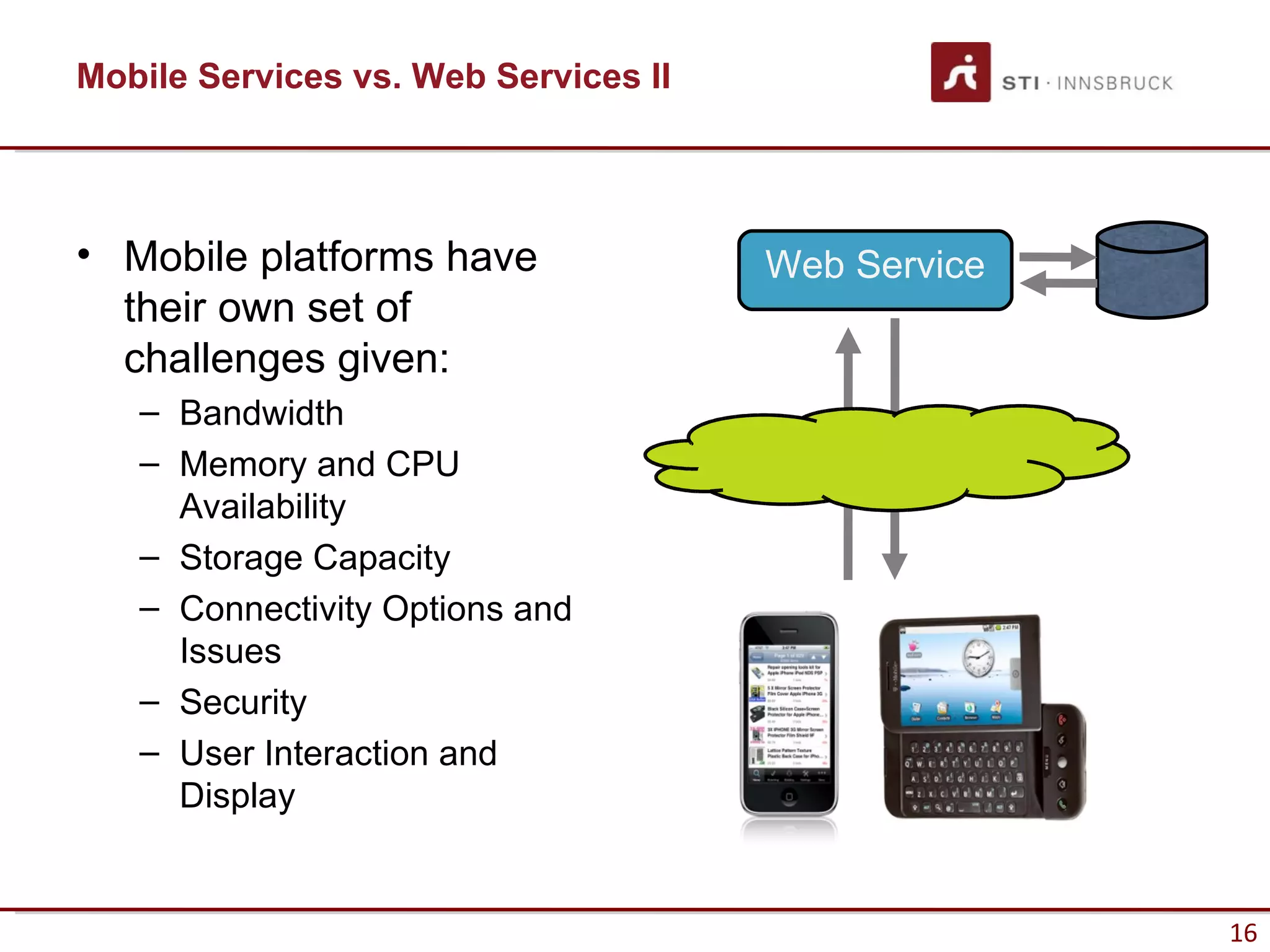 Mobile Services vs. Web Services II




• Mobile platforms have               Web Service
  their own set of
  challenges given:
   – Bandwidth
   – Memory and CPU
     Availability
   – Storage Capacity
   – Connectivity Options and
     Issues
   – Security
   – User Interaction and
     Display


                                                    16
 