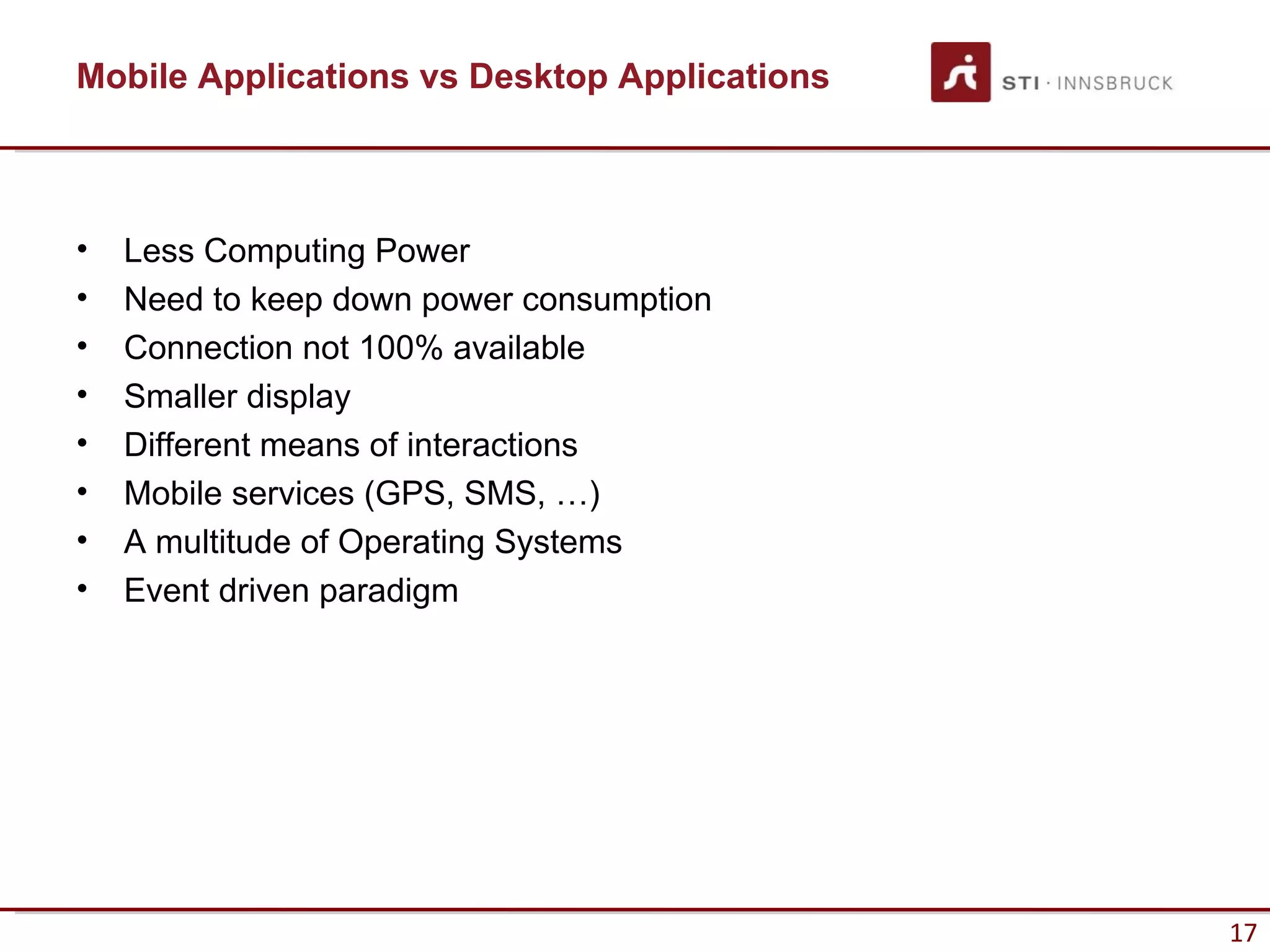 Mobile Applications vs Desktop Applications



•   Less Computing Power
•   Need to keep down power consumption
•   Connection not 100% available
•   Smaller display
•   Different means of interactions
•   Mobile services (GPS, SMS, …)
•   A multitude of Operating Systems
•   Event driven paradigm




                                              17
 