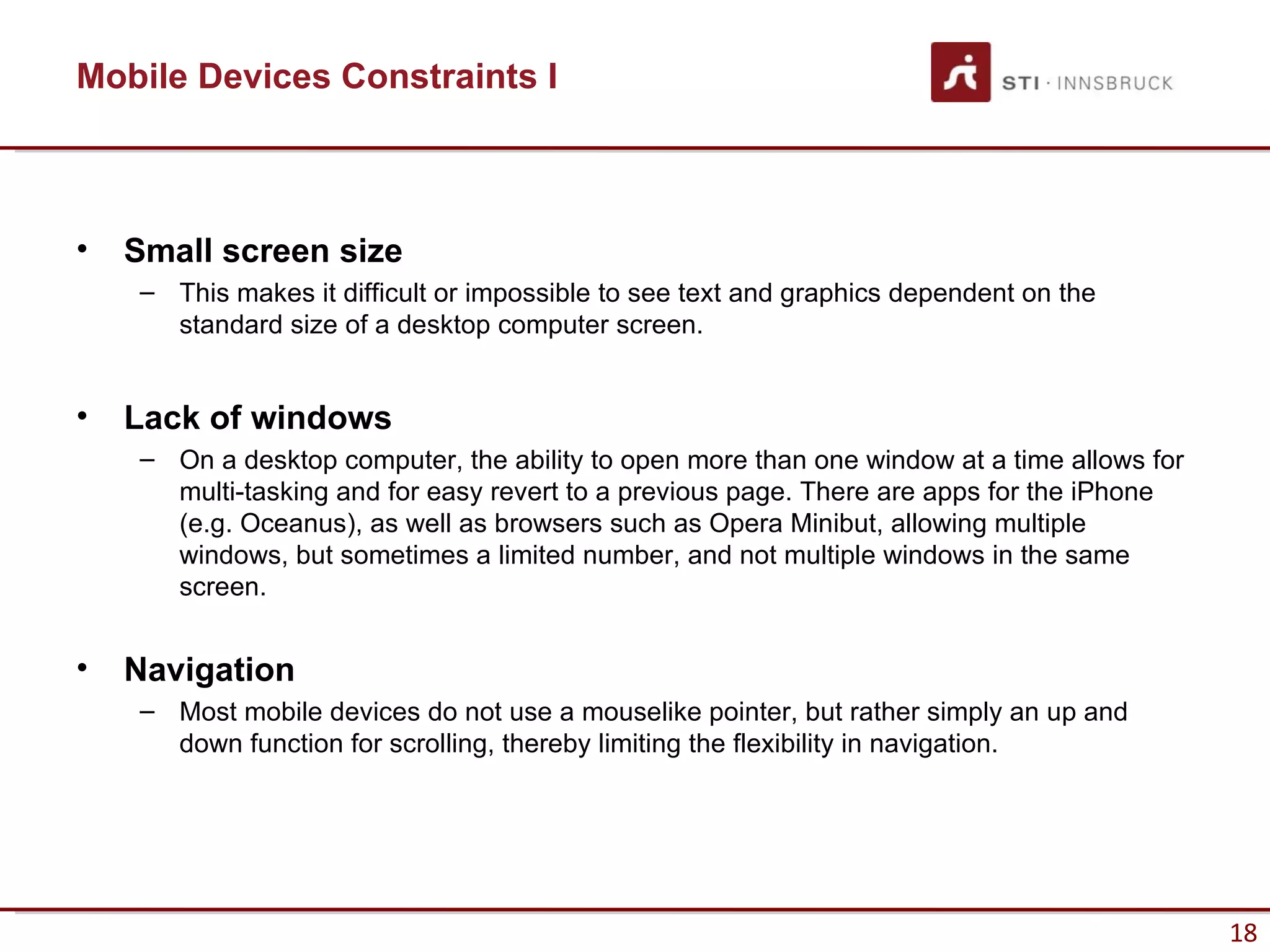Mobile Devices Constraints I



•   Small screen size
    – This makes it difficult or impossible to see text and graphics dependent on the
      standard size of a desktop computer screen.


•   Lack of windows
    – On a desktop computer, the ability to open more than one window at a time allows for
      multi-tasking and for easy revert to a previous page. There are apps for the iPhone
      (e.g. Oceanus), as well as browsers such as Opera Minibut, allowing multiple
      windows, but sometimes a limited number, and not multiple windows in the same
      screen.


•   Navigation
    – Most mobile devices do not use a mouselike pointer, but rather simply an up and
      down function for scrolling, thereby limiting the flexibility in navigation.




                                                                                             18
 