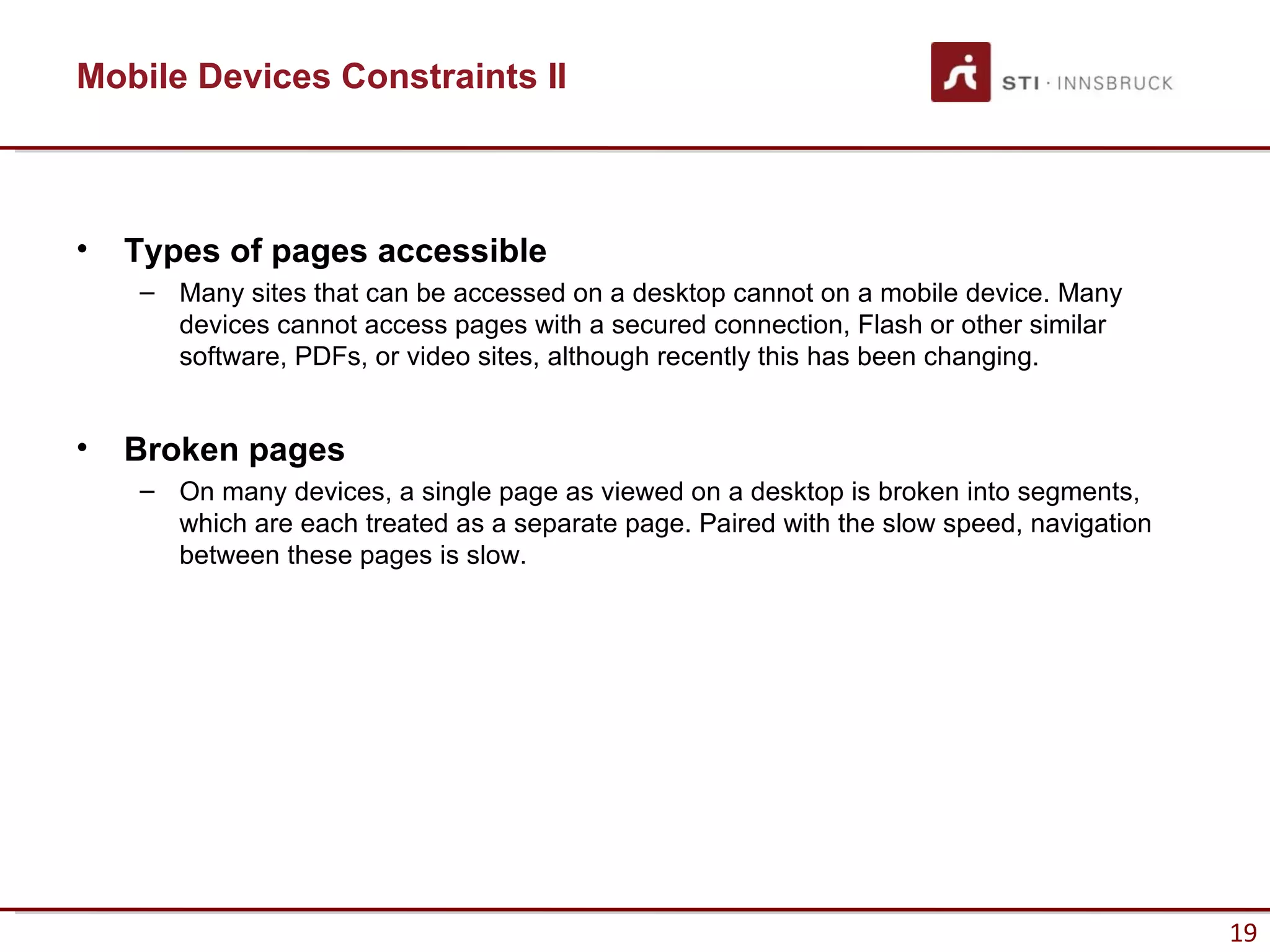 Mobile Devices Constraints II



•   Types of pages accessible
    – Many sites that can be accessed on a desktop cannot on a mobile device. Many
      devices cannot access pages with a secured connection, Flash or other similar
      software, PDFs, or video sites, although recently this has been changing.


•   Broken pages
    – On many devices, a single page as viewed on a desktop is broken into segments,
      which are each treated as a separate page. Paired with the slow speed, navigation
      between these pages is slow.




                                                                                          19
 