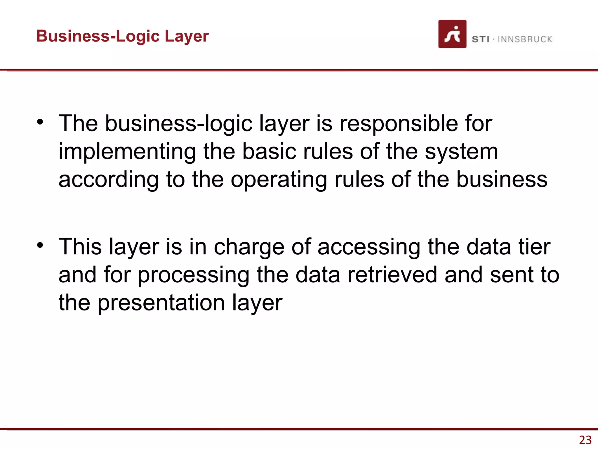 Business-Logic Layer




• The business-logic layer is responsible for
  implementing the basic rules of the system
  according to the operating rules of the business

• This layer is in charge of accessing the data tier
  and for processing the data retrieved and sent to
  the presentation layer




                                                       23
 