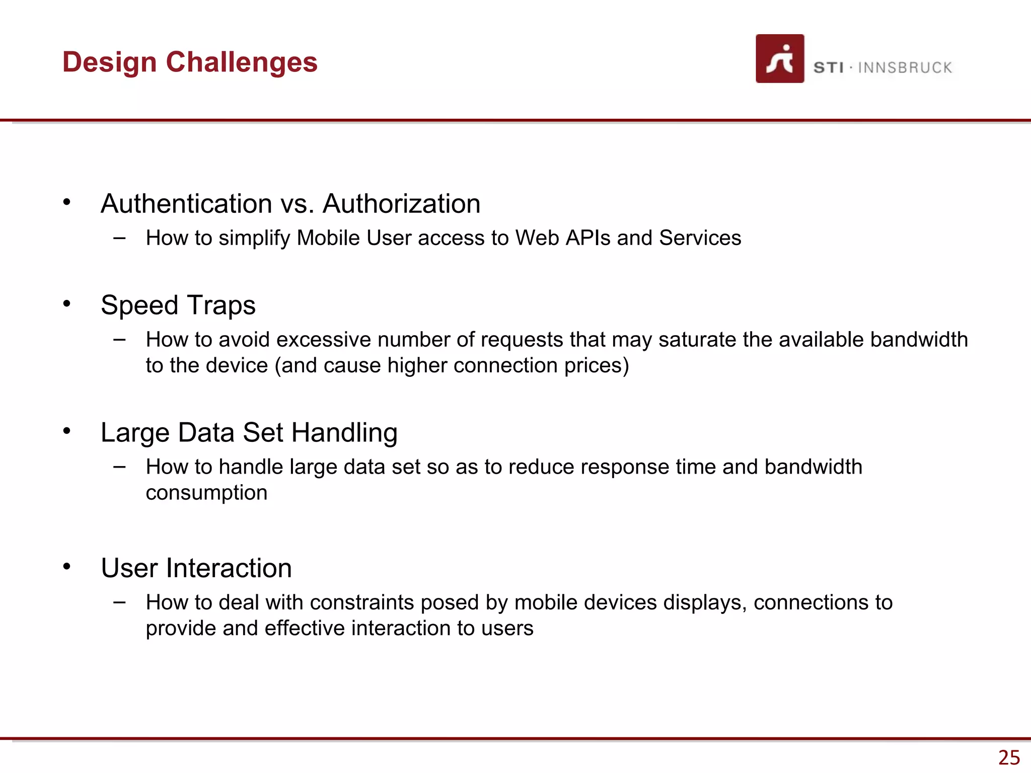 Design Challenges



•   Authentication vs. Authorization
     – How to simplify Mobile User access to Web APIs and Services


•   Speed Traps
     – How to avoid excessive number of requests that may saturate the available bandwidth
       to the device (and cause higher connection prices)


•   Large Data Set Handling
     – How to handle large data set so as to reduce response time and bandwidth
       consumption


•   User Interaction
     – How to deal with constraints posed by mobile devices displays, connections to
       provide and effective interaction to users




                                                                                             25
 