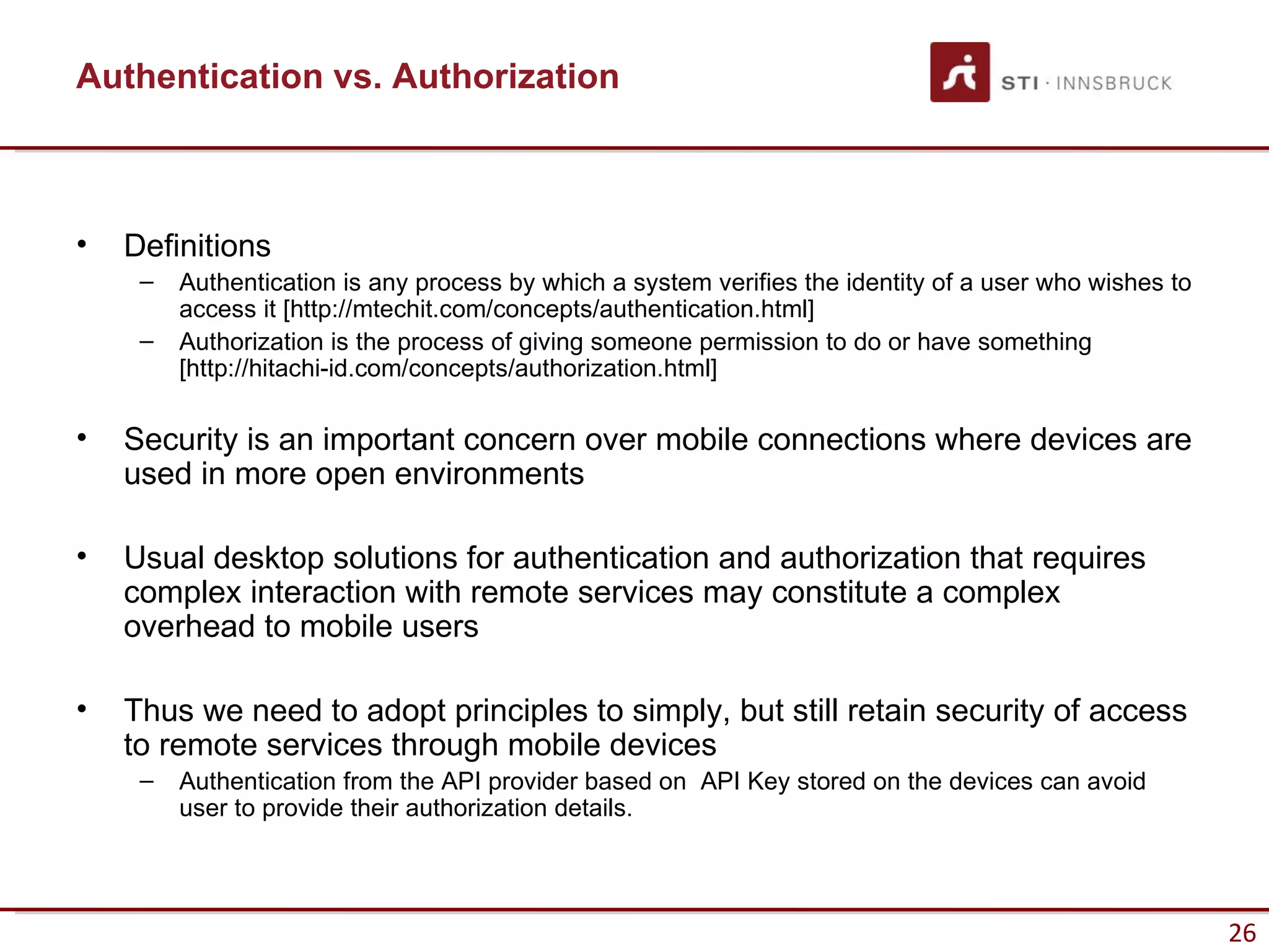 Authentication vs. Authorization



•   Definitions
     –   Authentication is any process by which a system verifies the identity of a user who wishes to
         access it [http://mtechit.com/concepts/authentication.html]
     –   Authorization is the process of giving someone permission to do or have something
         [http://hitachi-id.com/concepts/authorization.html]

•   Security is an important concern over mobile connections where devices are
    used in more open environments

•   Usual desktop solutions for authentication and authorization that requires
    complex interaction with remote services may constitute a complex
    overhead to mobile users

•   Thus we need to adopt principles to simply, but still retain security of access
    to remote services through mobile devices
     –   Authentication from the API provider based on API Key stored on the devices can avoid
         user to provide their authorization details.




                                                                                                         26
 