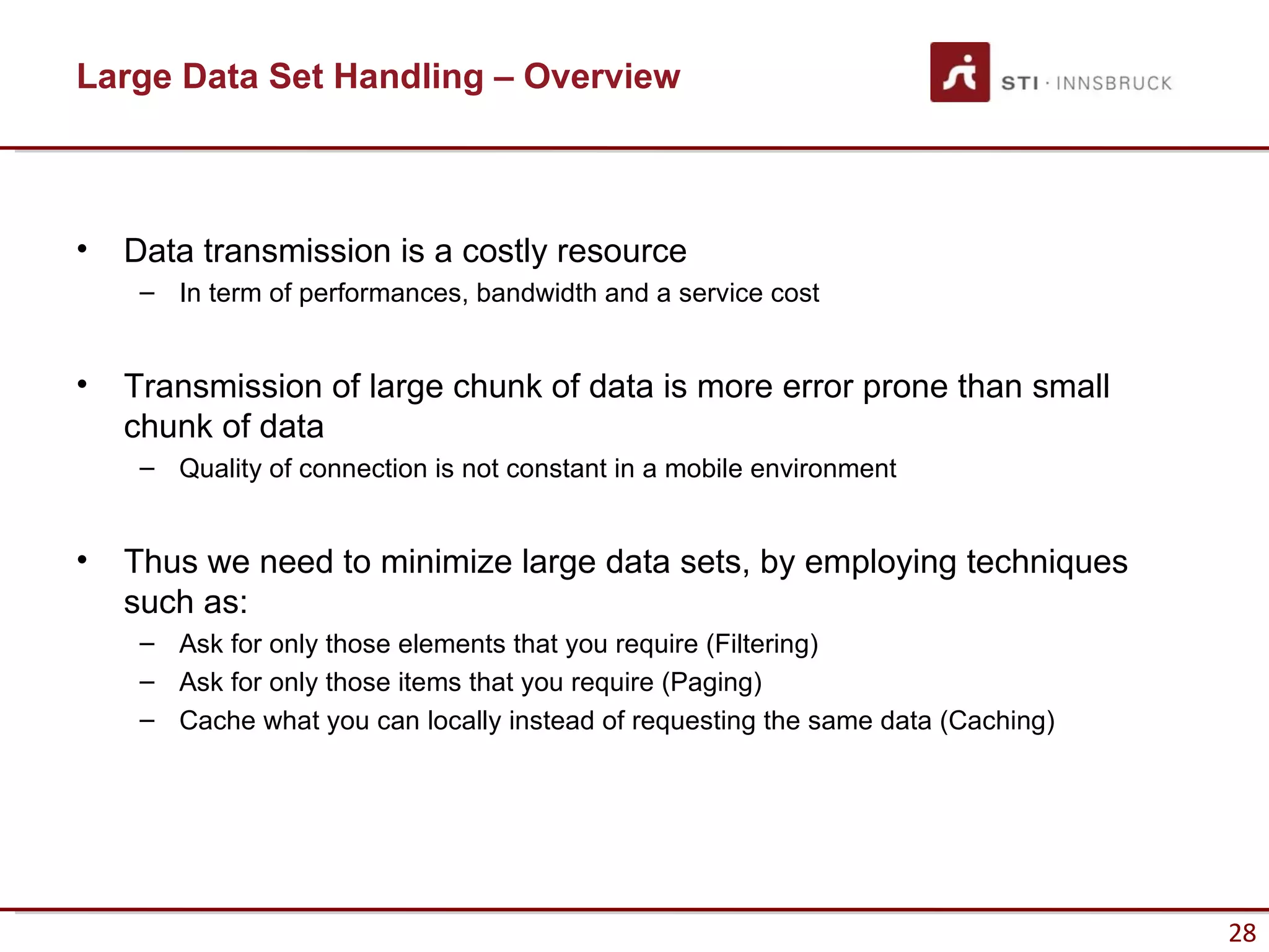 Large Data Set Handling – Overview



•   Data transmission is a costly resource
     – In term of performances, bandwidth and a service cost


•   Transmission of large chunk of data is more error prone than small
    chunk of data
     – Quality of connection is not constant in a mobile environment


•   Thus we need to minimize large data sets, by employing techniques
    such as:
     – Ask for only those elements that you require (Filtering)
     – Ask for only those items that you require (Paging)
     – Cache what you can locally instead of requesting the same data (Caching)




                                                                                  28
 