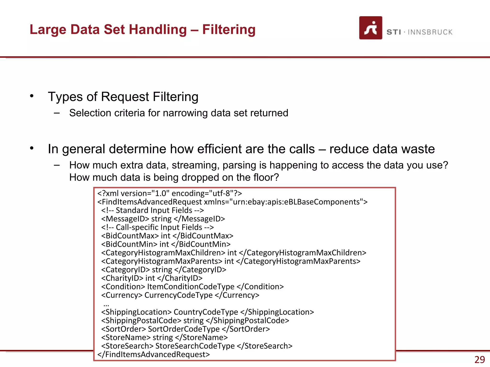 Large Data Set Handling – Filtering



•   Types of Request Filtering
     – Selection criteria for narrowing data set returned


•   In general determine how efficient are the calls – reduce data waste
     – How much extra data, streaming, parsing is happening to access the data you use?
       How much data is being dropped on the floor?
              <?xml version="1.0" encoding="utf-8"?>
              <FindItemsAdvancedRequest xmlns="urn:ebay:apis:eBLBaseComponents">
               <!-- Standard Input Fields -->
               <MessageID> string </MessageID>
               <!-- Call-specific Input Fields -->
               <BidCountMax> int </BidCountMax>
               <BidCountMin> int </BidCountMin>
               <CategoryHistogramMaxChildren> int </CategoryHistogramMaxChildren>
               <CategoryHistogramMaxParents> int </CategoryHistogramMaxParents>
               <CategoryID> string </CategoryID>
               <CharityID> int </CharityID>
               <Condition> ItemConditionCodeType </Condition>
               <Currency> CurrencyCodeType </Currency>
               …
               <ShippingLocation> CountryCodeType </ShippingLocation>
               <ShippingPostalCode> string </ShippingPostalCode>
               <SortOrder> SortOrderCodeType </SortOrder>
               <StoreName> string </StoreName>
               <StoreSearch> StoreSearchCodeType </StoreSearch>
              </FindItemsAdvancedRequest>
                                                                                          29
 