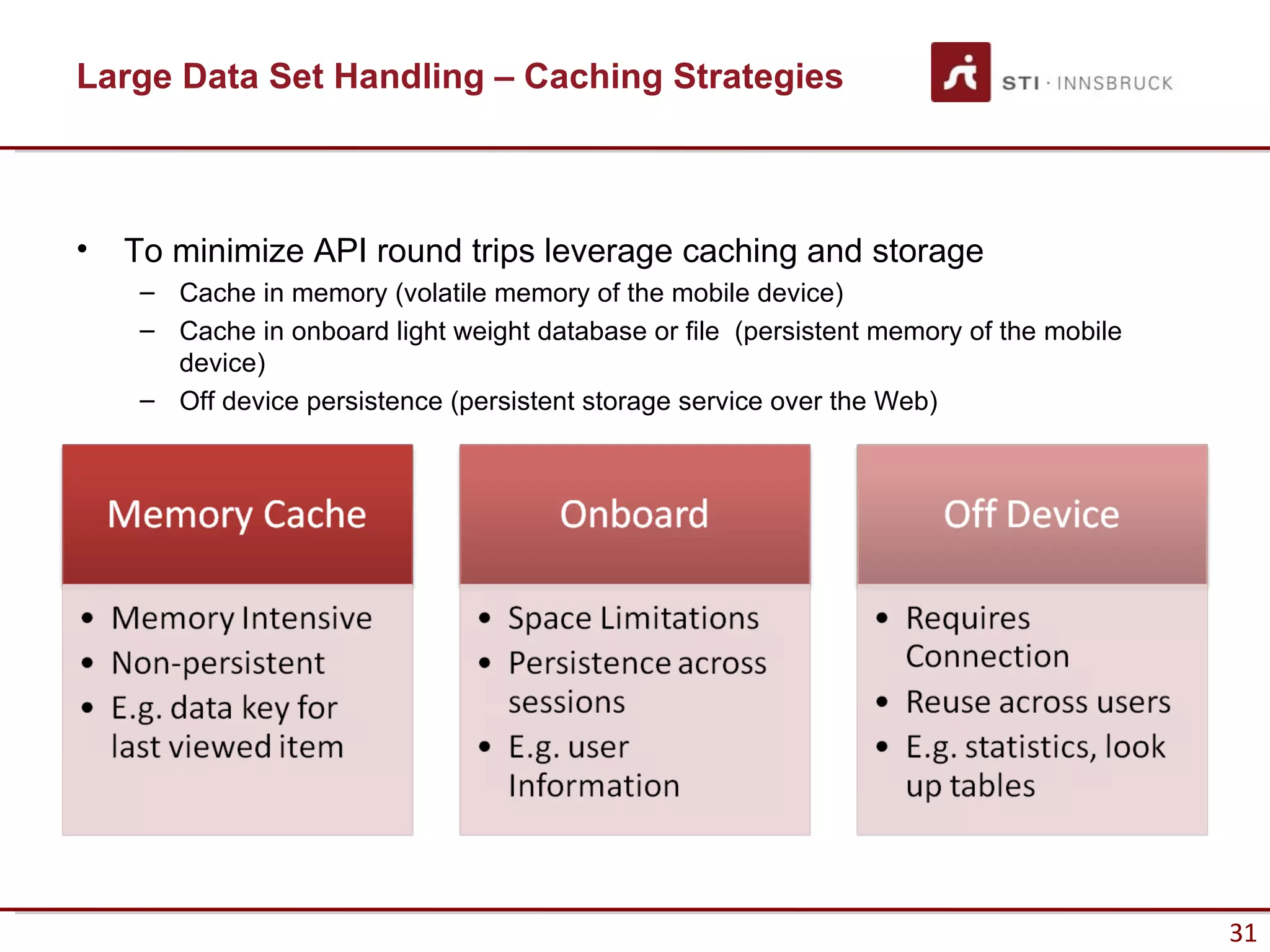Large Data Set Handling – Caching Strategies



•   To minimize API round trips leverage caching and storage
     – Cache in memory (volatile memory of the mobile device)
     – Cache in onboard light weight database or file (persistent memory of the mobile
       device)
     – Off device persistence (persistent storage service over the Web)




                                                                                         31
 