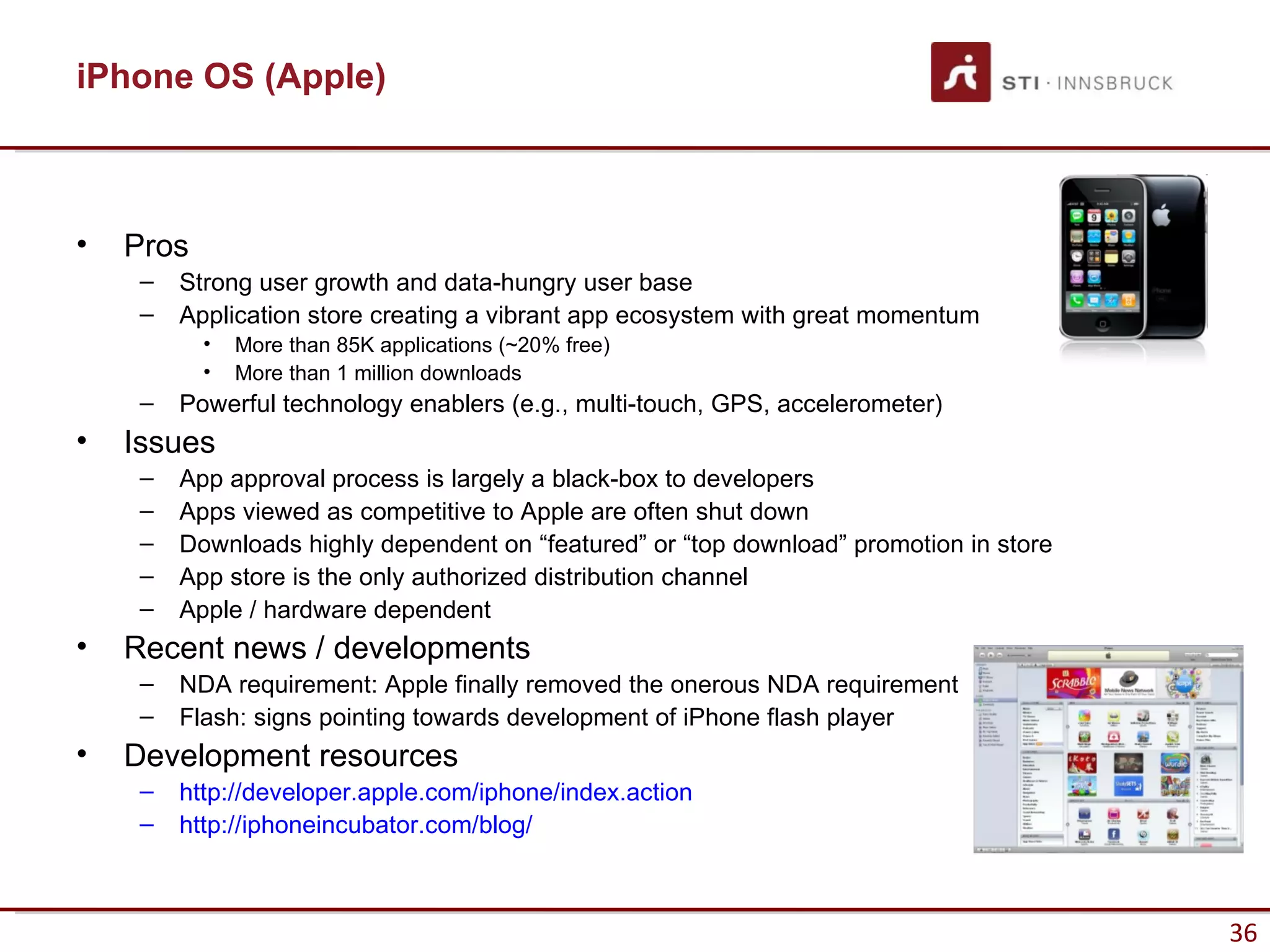 iPhone OS (Apple)



•   Pros
     –   Strong user growth and data-hungry user base
     –   Application store creating a vibrant app ecosystem with great momentum
           •   More than 85K applications (~20% free)
           •   More than 1 million downloads
     –   Powerful technology enablers (e.g., multi-touch, GPS, accelerometer)
•   Issues
     –   App approval process is largely a black-box to developers
     –   Apps viewed as competitive to Apple are often shut down
     –   Downloads highly dependent on “featured” or “top download” promotion in store
     –   App store is the only authorized distribution channel
     –   Apple / hardware dependent
•   Recent news / developments
     –   NDA requirement: Apple finally removed the onerous NDA requirement
     –   Flash: signs pointing towards development of iPhone flash player
•   Development resources
     –   http://developer.apple.com/iphone/index.action
     –   http://iphoneincubator.com/blog/



                                                                                         36
 