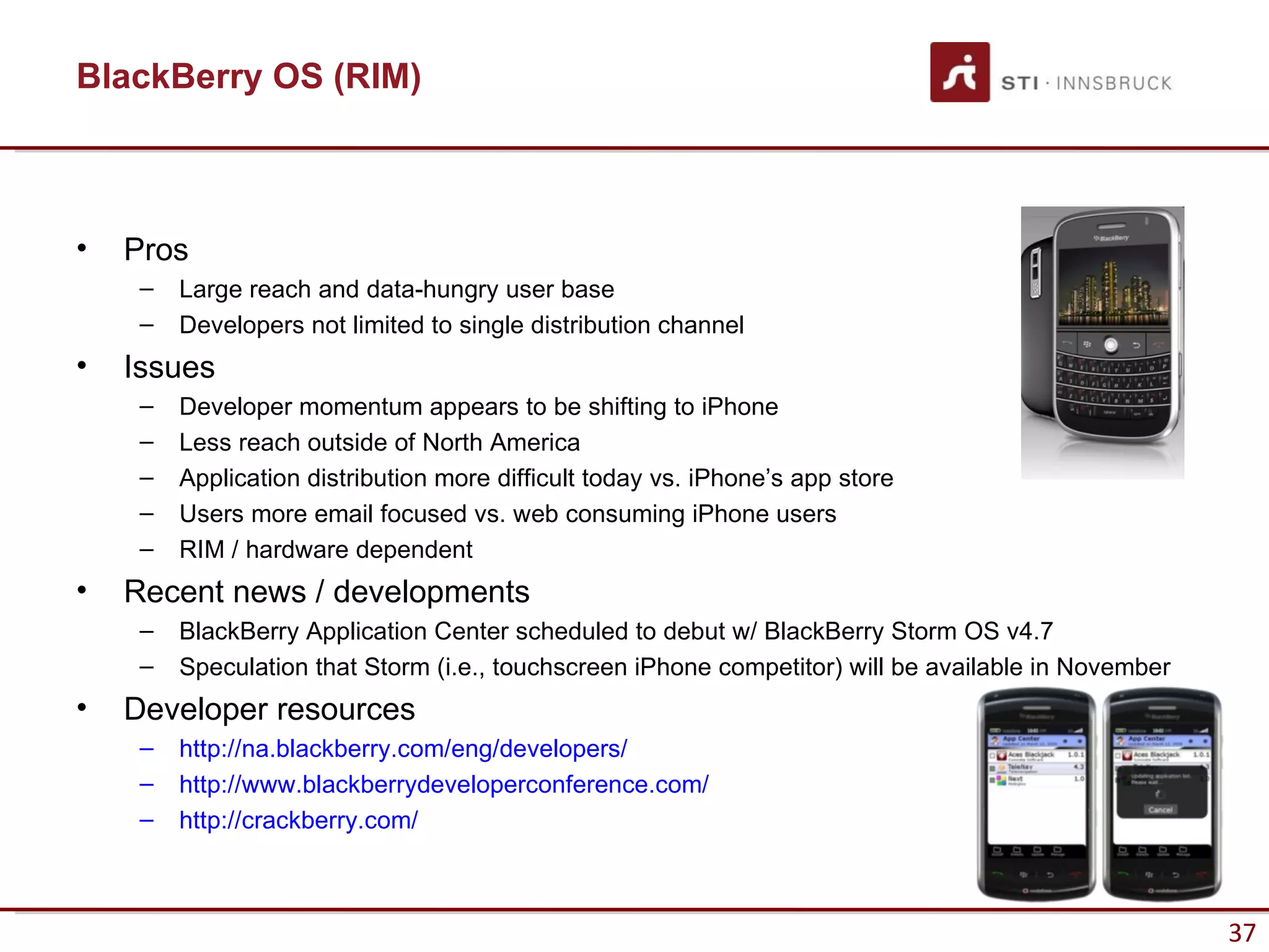 BlackBerry OS (RIM)



•   Pros
     –   Large reach and data-hungry user base
     –   Developers not limited to single distribution channel
•   Issues
     –   Developer momentum appears to be shifting to iPhone
     –   Less reach outside of North America
     –   Application distribution more difficult today vs. iPhone’s app store
     –   Users more email focused vs. web consuming iPhone users
     –   RIM / hardware dependent
•   Recent news / developments
     –   BlackBerry Application Center scheduled to debut w/ BlackBerry Storm OS v4.7
     –   Speculation that Storm (i.e., touchscreen iPhone competitor) will be available in November
•   Developer resources
     –   http://na.blackberry.com/eng/developers/
     –   http://www.blackberrydeveloperconference.com/
     –   http://crackberry.com/



                                                                                                      37
 