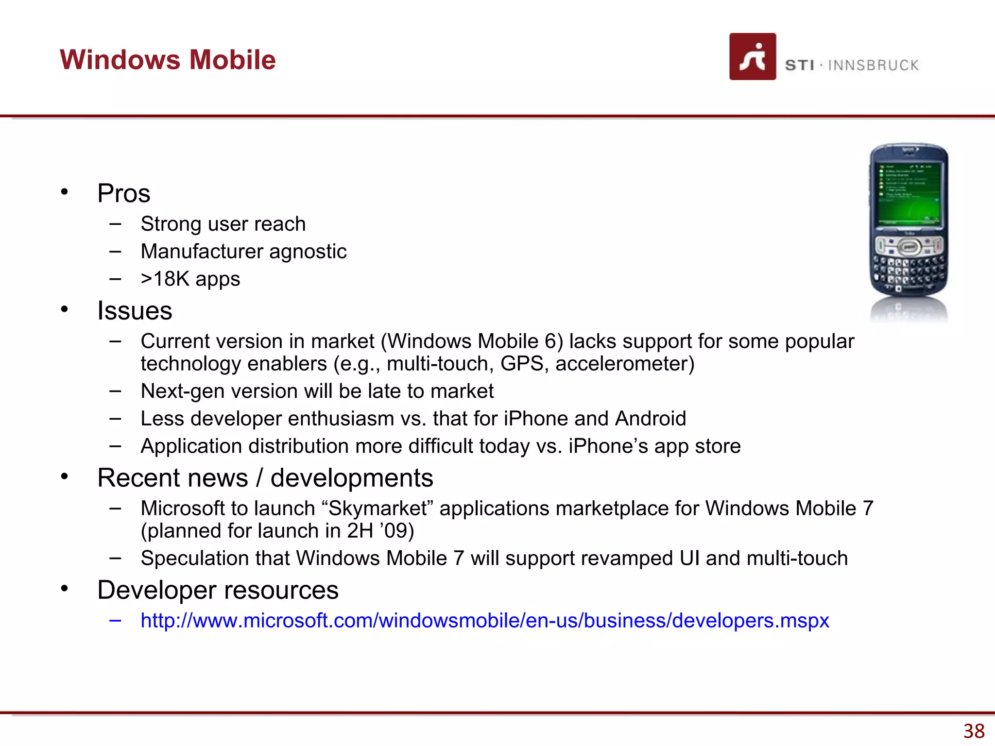 Windows Mobile



•   Pros
    – Strong user reach
    – Manufacturer agnostic
    – >18K apps
•   Issues
    – Current version in market (Windows Mobile 6) lacks support for some popular
      technology enablers (e.g., multi-touch, GPS, accelerometer)
    – Next-gen version will be late to market
    – Less developer enthusiasm vs. that for iPhone and Android
    – Application distribution more difficult today vs. iPhone’s app store
•   Recent news / developments
    – Microsoft to launch “Skymarket” applications marketplace for Windows Mobile 7
      (planned for launch in 2H ’09)
    – Speculation that Windows Mobile 7 will support revamped UI and multi-touch
•   Developer resources
    – http://www.microsoft.com/windowsmobile/en-us/business/developers.mspx




                                                                                      38
 