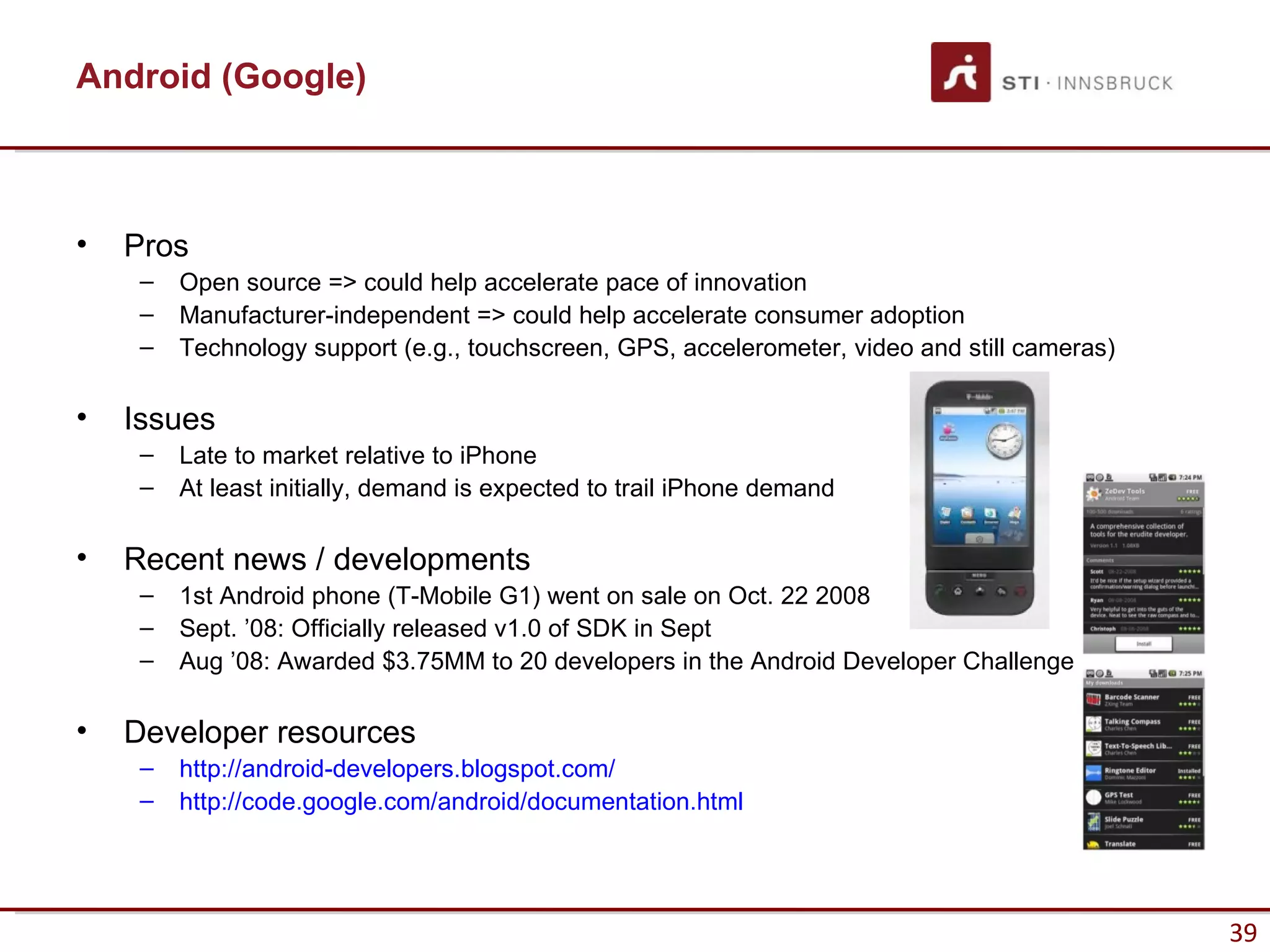 Android (Google)



•   Pros
     –   Open source => could help accelerate pace of innovation
     –   Manufacturer-independent => could help accelerate consumer adoption
     –   Technology support (e.g., touchscreen, GPS, accelerometer, video and still cameras)

•   Issues
     –   Late to market relative to iPhone
     –   At least initially, demand is expected to trail iPhone demand

•   Recent news / developments
     –   1st Android phone (T-Mobile G1) went on sale on Oct. 22 2008
     –   Sept. ’08: Officially released v1.0 of SDK in Sept
     –   Aug ’08: Awarded $3.75MM to 20 developers in the Android Developer Challenge

•   Developer resources
     –   http://android-developers.blogspot.com/
     –   http://code.google.com/android/documentation.html




                                                                                               39
 
